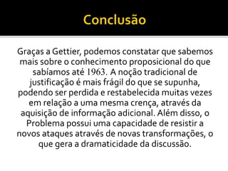 Graças a Gettier, podemos constatar que sabemos
mais sobre o conhecimento proposicional do que
sabíamos até 1963. A noção tradicional de
justificação é mais frágil do que se supunha,
podendo ser perdida e restabelecida muitas vezes
em relação a uma mesma crença, através da
aquisição de informação adicional. Além disso, o
Problema possui uma capacidade de resistir a
novos ataques através de novas transformações, o
que gera a dramaticidade da discussão.
 