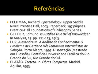  FELDMAN, Richard. Epistemology. Upper Saddle
River: Prentice Hall, 2003. Paperback, 197 páginas.
Prentice-Hall Foundations of Philosophy Series.
 GETTIER, Edmund. Is JustifiedTrue Belief Knowledge?
In Analysis, 23: pp. 121-123, 1963.
 LUZ,Alexandre M. A Análise do Conhecimento: O
Problema de Gettier eTrêsTentativas Internalistas de
Solução. Porto Alegre, 1997. Dissertação (Mestrado
em Filosofia), Pontifícia Universidade Católica do Rio
Grande do Sul, Rio Grande do Sul.
 PLATÃO. Teeteto. In. Obras Completas. Madrid:
Aguilar, 1993.
 