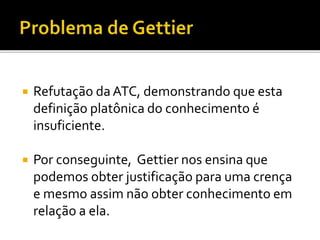  Refutação daATC, demonstrando que esta
definição platônica do conhecimento é
insuficiente.
 Por conseguinte, Gettier nos ensina que
podemos obter justificação para uma crença
e mesmo assim não obter conhecimento em
relação a ela.
 