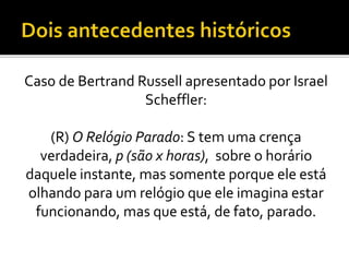 Caso de Bertrand Russell apresentado por Israel
Scheffler:
(R) O Relógio Parado: S tem uma crença
verdadeira, p (são x horas), sobre o horário
daquele instante, mas somente porque ele está
olhando para um relógio que ele imagina estar
funcionando, mas que está, de fato, parado.
 