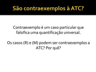 Contraexemplo é um caso particular que
falsifica uma quantificação universal.
Os casos (R) e (M) podem ser contraexemplos a
ATC? Por quê?
 