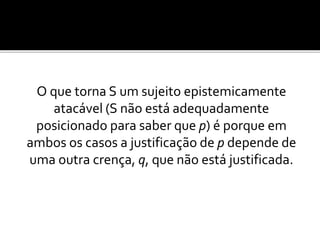 O que torna S um sujeito epistemicamente
atacável (S não está adequadamente
posicionado para saber que p) é porque em
ambos os casos a justificação de p depende de
uma outra crença, q, que não está justificada.
 