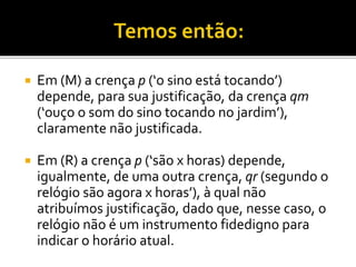  Em (M) a crença p (‘o sino está tocando’)
depende, para sua justificação, da crença qm
(‘ouço o som do sino tocando no jardim’),
claramente não justificada.
 Em (R) a crença p (‘são x horas) depende,
igualmente, de uma outra crença, qr (segundo o
relógio são agora x horas’), à qual não
atribuímos justificação, dado que, nesse caso, o
relógio não é um instrumento fidedigno para
indicar o horário atual.
 