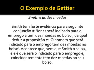 Smith e as dez moedas
Smith tem forte evidência para a seguinte
conjunção d: ‘Jones será indicado para o
emprego e tem dez moedas no bolso’, da qual
deduz a proposição e: ‘O homem que será
indicado para o emprego tem dez moedas no
bolso’. Acontece que, sem que Smith o saiba,
ele é que será o indicado para o emprego e,
coincidentemente tem dez moedas no seu
bolso.
 