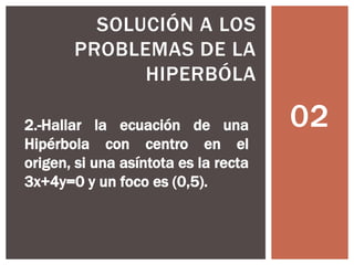 02
SOLUCIÓN A LOS
PROBLEMAS DE LA
HIPERBÓLA
2.-Hallar la ecuación de una
Hipérbola con centro en el
origen, si una asíntota es la recta
3x+4y=0 y un foco es (0,5).
 