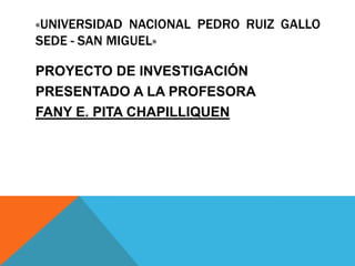 «UNIVERSIDAD NACIONAL PEDRO RUIZ GALLO
SEDE - SAN MIGUEL»

PROYECTO DE INVESTIGACIÓN
PRESENTADO A LA PROFESORA
FANY E. PITA CHAPILLIQUEN
 