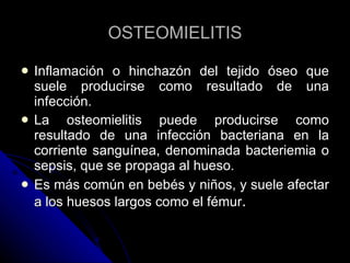 OSTEOMIELITIS Inflamación o hinchazón del tejido óseo que suele producirse como resultado de una infección.  La osteomielitis puede producirse como resultado de una infección bacteriana en la corriente sanguínea, denominada bacteriemia o sepsis, que se propaga al hueso.  Es más común en bebés y niños, y suele afectar a los huesos largos como el fémur . 