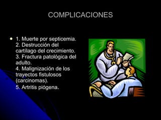 COMPLICACIONES 1. Muerte por septicemia. 2. Destrucción del cartílago del crecimiento. 3. Fractura patológica del adulto. 4. Malignización de los trayectos fistulosos (carcinomas). 5. Artritis piógena . 