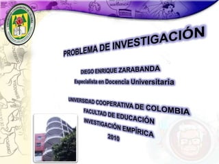 PROBLEMA DE INVESTIGACIÓN DIEGO ENRIQUE ZARABANDA Especialista en Docencia Universitaria UNIVERSIDAD COOPERATIVA DE COLOMBIA FACULTAD DE EDUCACIÓN INVESTIGACIÓN EMPÍRICA 2010 