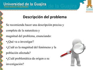Descripción del problema
Se recomienda hacer una descripción precisa y
completa de la naturaleza y
magnitud del problema, enunciando:
•¿Qué va a investigar?
•¿Cuál es la magnitud del fenómeno y la
población afectada?
•¿Cuál problemática da origen a su
investigación?
 