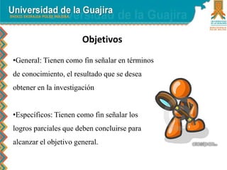 Objetivos
•General: Tienen como fin señalar en términos
de conocimiento, el resultado que se desea
obtener en la investigación
•Específicos: Tienen como fin señalar los
logros parciales que deben concluirse para
alcanzar el objetivo general.
 