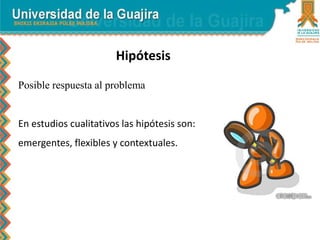 Hipótesis
Posible respuesta al problema
En estudios cualitativos las hipótesis son:
emergentes, flexibles y contextuales.
 