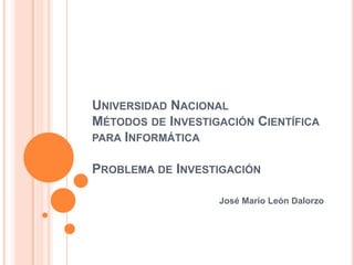 Universidad NacionalMétodos de Investigación Científica para InformáticaProblema de Investigación	 José Mario León Dalorzo 