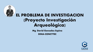 EL PROBLEMA DE INVESTIGACION
(Proyecto Investigación
Arqueológica)
Mg. David Gonzalez Espino
DINA-CONCYTEC
 