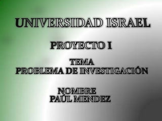 UNIVERSIDAD ISRAEL  PROYECTO I TEMA PROBLEMA DE INVESTIGACIÓN NOMBRE   PAÚL MENDEZ 