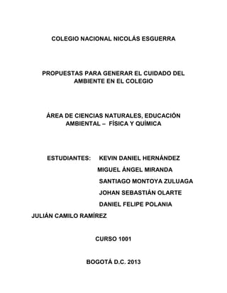 COLEGIO NACIONAL NICOLÁS ESGUERRA
PROPUESTAS PARA GENERAR EL CUIDADO DEL
AMBIENTE EN EL COLEGIO
ÁREA DE CIENCIAS NATURALES, EDUCACIÓN
AMBIENTAL – FÍSICA Y QUÍMICA
ESTUDIANTES: KEVIN DANIEL HERNÁNDEZ
MIGUEL ÁNGEL MIRANDA
SANTIAGO MONTOYA ZULUAGA
JOHAN SEBASTIÁN OLARTE
DANIEL FELIPE POLANIA
JULIÁN CAMILO RAMÍREZ
CURSO 1001
BOGOTÁ D.C. 2013
 