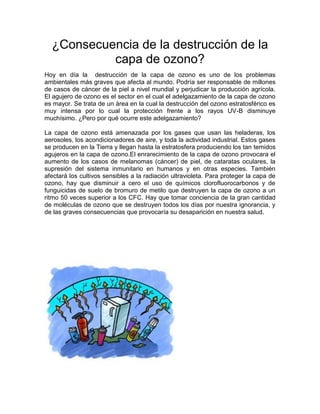 ¿Consecuencia de la destrucción de la
capa de ozono?
Hoy en día la destrucción de la capa de ozono es uno de los problemas
ambientales más graves que afecta al mundo. Podría ser responsable de millones
de casos de cáncer de la piel a nivel mundial y perjudicar la producción agrícola.
El agujero de ozono es el sector en el cual el adelgazamiento de la capa de ozono
es mayor. Se trata de un área en la cual la destrucción del ozono estratosférico es
muy intensa por lo cual la protección frente a los rayos UV-B disminuye
muchísimo. ¿Pero por qué ocurre este adelgazamiento?
La capa de ozono está amenazada por los gases que usan las heladeras, los
aerosoles, los acondicionadores de aire, y toda la actividad industrial. Estos gases
se producen en la Tierra y llegan hasta la estratosfera produciendo los tan temidos
agujeros en la capa de ozono.El enrarecimiento de la capa de ozono provocara el
aumento de los casos de melanomas (cáncer) de piel, de cataratas oculares, la
supresión del sistema inmunitario en humanos y en otras especies. También
afectará los cultivos sensibles a la radiación ultravioleta. Para proteger la capa de
ozono, hay que disminuir a cero el uso de químicos clorofluorocarbonos y de
funguicidas de suelo de bromuro de metilo que destruyen la capa de ozono a un
ritmo 50 veces superior a los CFC. Hay que tomar conciencia de la gran cantidad
de moléculas de ozono que se destruyen todos los días por nuestra ignorancia, y
de las graves consecuencias que provocaría su desaparición en nuestra salud.
 