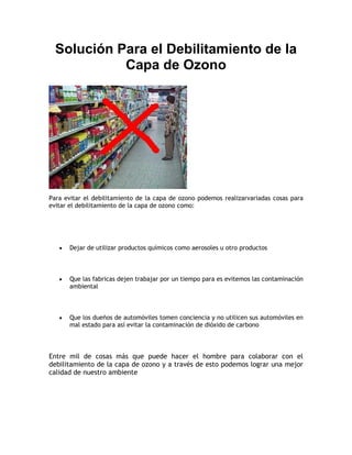 Solución Para el Debilitamiento de la
Capa de Ozono
Para evitar el debilitamiento de la capa de ozono podemos realizarvariadas cosas para
evitar el debilitamiento de la capa de ozono como:
Dejar de utilizar productos químicos como aerosoles u otro productos
Que las fabricas dejen trabajar por un tiempo para es evitemos las contaminación
ambiental
Que los dueños de automóviles tomen conciencia y no utilicen sus automóviles en
mal estado para así evitar la contaminación de dióxido de carbono
Entre mil de cosas más que puede hacer el hombre para colaborar con el
debilitamiento de la capa de ozono y a través de esto podemos lograr una mejor
calidad de nuestro ambiente
 
