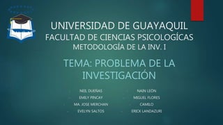 UNIVERSIDAD DE GUAYAQUIL
FACULTAD DE CIENCIAS PSICOLOGÍCAS
METODOLOGÍA DE LA INV. I
TEMA: PROBLEMA DE LA
INVESTIGACIÓN
- NEIL DUEÑAS
- EMILY PINCAY
- MA. JOSE MERCHAN
- EVELYN SALTOS
- NAIN LEÓN
- MIGUEL FLORES
- CAMILO
- ERICK LANDAZURI
 