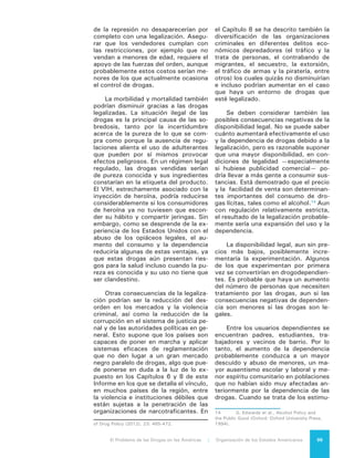 El Problema de las Drogas en las Américas | 9. Alternativas Legales y Regulatorias100
lantes, inciden otros factores: los es-
timulantes generan una conducta vio-
lenta. Un mayor uso de estimulantes,
especialmente en combinación con el
alcohol, podría generar más violencia
entre los usuarios de drogas.
La distribución de estos problemas
en la sociedad también es probable que
cambie. En la actualidad, en muchos
países del hemisferio la drogodepen-
dencia y los problemas conexos están
más concentrados en la población po-
bre y vulnerable que en la clase media;
esta concentración podría disminuir
con la legalización.
9.7 OTRAS
ALTERNATIVAS
Como se ha señalado anteriormen-
te en este Informe, un problema que
afecta a muchos países del Hemisferio
es el crecimiento de la población peni-
tenciaria debido a las drogas ilícitas. La
aplicación de la ley contra los infrac-
tores relacionados con estas drogas –
consumidores, pequeños traficantes y
ofensores dependientes de las drogas
que cometen otros crímenes– genera
situaciones de sobrepoblación de los
sistemas penitenciarios. En los Estados
Unidos, la existencia de leyes sobre
condenas obligatorias ha contribuido
al aumento explosivo en el número de
presos por infracciones a la ley de dro-
gas, al punto que hoy alrededor del 1%
de la población adulta en edad produc-
tiva está encarcelada. La situación ha
derivado en una gran carga financiera
para el país y un problema social con
consecuencias enormes debido, entre
otras razones, al predominio de mi-
norías raciales en las cárceles. Como
también se ha señalado ya, en Estados
Unidos, después de los delitos contra
la propiedad, los delitos relacionados
con las drogas constituyen la catego-
ría más importante de las detenciones
—no necesariamente encarcelamien-
to-- superando a la conducción bajo la
influencia de las drogas.
En algunos casos, mediante alter-
nativas al encarcelamiento se pueden
compensar daños sufridos por las vícti-
mas, ofrecer beneficios a la comunidad,
tratar a la persona dependiente de dro-
gas o con enfermedad mental y rehabi-
litar al infractor dependiente de drogas.
Por ejemplo, tras más de dos décadas
de investigación, existe evidencia cla-
ra de que los tribunales de tratamien-
to de drogas –un modelo integral que
abarca el sistema judicial, los servicios
sociales y el tratamiento al usuario que
cometió un delito no violento- contribu-
yen a reducir la delincuencia, a dismi-
nuir las recaídas en el consumo, a redu-
cir la población penitenciaria y a bajar
los costos del encarcelamiento. Otras
opciones incluyen los servicios previos
al juicio, programas específicos para la
defensa, programas de sentencias dife-
ridas y centros de medicación. Algunos
programas especializados ofrecen al-
ternativas al encarcelamiento para po-
blaciones específicas, como infractores
dependientes jóvenes.
Los Tribunales de Tratamiento de
Drogas (TTD) conectan el sistema ju-
dicial de jueces, fiscales y abogados
defensores a través de proveedores de
servicios sociales con una estrategia de
tratamiento que aborda las causas sub-
yacentes que han conducido a la perso-
na al acto criminal: la dependencia de
las drogas. Este modelo, cuyas evalua-
ciones han demostrado su eficacia en
función de los costos y la reducción del
riesgo de reincidencia, se ha empezado
a implementar en Canadá, Chile, Costa
Rica, República Dominicana, Jamaica,
Barbados, Trinidad y Tobago, México y
Estados Unidos.
Un modelo prometedor que está
siendo puesto a prueba es el Hawaii’s
Opportunity Probation with Enforce-
ment (HOPE), un programa de supervi-
sión que busca reducir el delito y el uso
de drogas por medio de la realización
de exámenes de detección del uso de
drogas, frecuentes y aleatorios, a per-
sonas bajo libertad condicional con la
advertencia de un encarcelamiento in-
mediato en caso de no aprobar el exa-
men. Otros esfuerzos que promueven
la integración social y disminuyen la
reincidencia son aquellos que propor-
cionan tratamiento contra las drogas
 