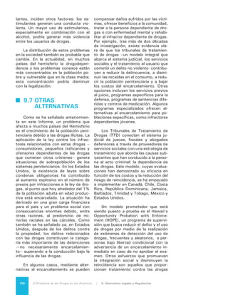 101El Problema de las Drogas en las Américas | Organización de los Estados Americanos
a los delincuentes drogodependientes
mientras están en prisión, y el desarro-
llo de juzgados comunitarios y juzga-
dos de reinserción. En todos estos pro-
gramas la evidencia sugiere que para
que sean exitosos es fundamental la
participación de actores locales y co-
munitarios.
 