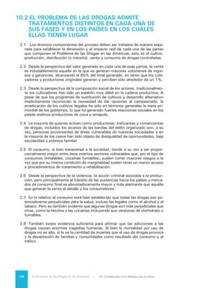 107El Problema de las Drogas en las Américas | Organización de los Estados Americanos
10.3	NO EXISTE UNA RELACIÓN INDISOLUBLE ENTRE
EL PROBLEMA DE LAS DROGAS Y LA SITUACIÓN
DE INSEGURIDAD EN QUE VIVEN MUCHOS
CIUDADANOS DE LAS AMÉRICAS, AUNQUE
ÉSTA ES DIFERENTE PARA CADA PAÍS O GRUPO
DE PAÍSES
3.1	 Las distintas partes que componen el Problema de las Drogas generan a su
vez amenazas de distinta índole e intensidad a la seguridad de los ciudadanos.
3.2	 Aunque el problema de las drogas es motivo de preocupación en todos los
países de la región, la principal fuente de temor para los ciudadanos es la vio-
lencia que se genera en torno a él, unida a la acción cada vez más extensa del
crimen organizado.
3.3	 La violencia criminal asociada a la producción y el tránsito es practicada
principalmente por bandas de delito organizado de carácter transnacional, que
pueden llegar a realizar actos de una violencia extrema y que han diversificado
sus actividades hasta cubrir una amplia gama de delitos además del narcotrá-
fico (tráfico ilícito de personas, armas, dinero, órganos, piratería intelectual,
contrabando, secuestro y extorsión).
3.4	 La inseguridad originada por la actividad de estas bandas o “carteles” afecta
no sólo a los ciudadanos en su integridad física y en su patrimonio, sino a la
sociedad en su conjunto, generando situaciones de corrupción que debilitan a
las instituciones civiles y estatales y pueden llegar a afectar la gobernabilidad
democrática de los países.
3.5	 La venta de drogas, en la que por regla general intervienen bandas distintas
de las dedicadas a la producción y/o tránsito, no genera las situaciones de
aguda violencia que se manifiestan en las fases anteriores del proceso. En esta
etapa esas situaciones de violencia están asociadas más bien a disputas entre
pandillas menores por el control de mercados locales de micro tráfico, en todos
los países del hemisferio.
3.6	 Las situaciones de inseguridad asociadas al consumo se refieren al compor-
tamiento alterado de las personas cuando consumen sustancias psicoactivas.
Dependiendo del tipo de droga, la dosis, la suceptibilidad individual y la ex-
pectativa de la experiencia que tiene el propio usuario, el consumo produce
efectos distintos (euforia, ansiedad, agitación psicomotora, alucinaciones, deli-
rio, somnolencia, sedación, entre muchas otras) que aunque son generalmente
nocivos, se manifiestan en conductas diversas que deben atenderse en forma
individualizada.
3.7	 Otra situación de inseguridad provocada por los usuarios de drogas dice re-
lación con los comportamientos patológicos asociados a ese consumo y que
pueden provocar efectos graves, incluyendo accidentes de tránsito y otros,
agresiones -principalmente domésticas- , suicidios o contagios de VIH y otras
enfermedades infecciosas.
 