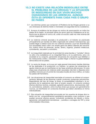 El Problema de las Drogas en las Américas | 10. Contribución a un Diálogo que se Inicia108
10.4	LA INSEGURIDAD AFECTA MÁS A AQUELLAS
SOCIEDADES EN LAS CUALES EL ESTADO NO
ESTA EN CONDICIONES DE ENTREGAR
RESPUESTAS EFICACES
4.1.	Ninguna situación de inseguriad es irresoluble, pero cada una de ellas exige
una reacción diferente:
a) La violencia asociada al consumo, debe enfrentarse con acciones destina-
das a prevenir el uso de drogas y, en lo relativo a usuarios o dependientes
de drogas, su trato como personas afectadas por una enfermedad crónica
o recurrente y convertirlos en objeto de tratamiento y rehabilitación.
b) La reducción o eliminación de la violencia e inseguridad asociadas a la venta
de drogas, tal como se hace presente en barrios y zonas socialmente vul-
nerables de América Latina y el Caribe, está relacionada con la reducción
de esa condición de vulnerabilidad social y demanda una atención integral
del Estado y la sociedad civil en los ámbitos de la educación, el empleo, la
igualdad de oportunidades y la habitabilidad urbana.
c) La eliminación de la violencia y la inseguridad asociada a la actividad de
bandas del delito organizado, principalmente en países de cultivo, produc-
ción y tránsito, dice relación con la eficacia de la acción de los organismos
policiales, judiciales y penitenciarios.
4.2	 Sin embargo, en los países en que el fenómeno está presente de manera sig-
nificativa, esa eficacia parece depender del necesario y urgente fortalecimiento
del conjunto de las instituciones y de la presencia del Estado. Existe una co-
bertura geográfica institucional deficiente, falta de coordinación y articulación
institucional, recursos financieros y humanos limitados y falta de información
apropiada para guiar la definición e implementación de las políticas de seguri-
dad. La única explicación para el hecho de que la violencia se exprese con mu-
cha mayor fuerza en los países de tránsito es la falta de un estado de derecho
suficiente y de instituciones policiales, judiciales y penitenciarias adecuadas,
para garantizar el cumplimiento de la ley.
	
4.3	 La impunidad y la corrupción estimulan la violencia, por cuanto permiten que
los delincuentes actúen sobre seguro, sin preocuparse de las penas que puedan
recibir, aunque ellas aparezcan nominalmente altas. La certeza del castigo es
un disuasivo mucho más eficaz que la magnitud de las penas.
4.4	 Es la falta de estado de derecho lo que mejor explica los altos índices de vio-
lencia por parte de las organizaciones criminales y el hecho que ellas dominen
territorios e influyan sobre las decisiones públicas. Por lo mismo, es allí en don-
de debe ponerse el acento para terminar o a lo menos reducir drásticamente la
situación de inseguridad que afecta a los ciudadanos.
 