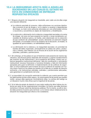 109El Problema de las Drogas en las Américas | Organización de los Estados Americanos
10.5 ES NECESARIO ENFRENTAR EL CONSUMO DE
DROGAS CON UN ENFOQUE DE SALUD PÚBLICA
5.1	Las políticas nacionales, internacionales y hemisféricas sobre drogas han
adoptado gradualmente la visión de la dependencia como una enfermedad cró-
nica y recurrente, que requiere un enfoque orientado hacia la salud que integre
una amplia gama de intervenciones. El cambio fundamental en esta materia
reside en considerar al usuario como una víctima, un adicto crónico y no como
un delincuente o un cómplice del narcotráfico.
5.2	 Estas políticas incluyen la promoción de estilos de vida saludables, la pro-
tección de los usuarios con medidas para limitar la disponibilidad de sustancias
psicoactivas, la prevención en sus tres principales modalidades (universal, se-
lectiva e indicada), el tratamiento, la rehabilitación y la reinserción social.
5.3	 Sin embargo, actualmente son escasos y limitados los recursos y programas
para implementar esta visión. En general, los usuarios de drogas enfrentan sig-
nificativos obstáculos para hacer uso de servicios de tratamiento efectivo y ac-
cesible; esto incluye el acceso geográfico, el estigma asociado con la búsqueda
del tratamiento y los altos costos. Todos estos obstáculos se agravan cuando
la persona es miembro de un grupo marginado o de un grupo social vulnerable,
si tiene antecedentes penales o se le negó acceso a los servicios y beneficios
sociales.
5.4	 El tratamiento sobre drogas debería estar presente en todos los niveles de
atención general y especializada del sistema de salud, con especial énfasis en
la detección temprana e intervención breve a nivel de atención primaria. Existe
una brecha significativa entre la visión de salud pública y los servicios para la
atención de los problemas por consumo de sustancias psicoactivas en mucho
de los países del hemisferio. Si bien varios países han desarrollado y aprobado
normas de calidad para estos servicios, dichas normas no se aplican sistemáti-
camente ni se han desarrollado sistemas de tratamiento que estén integrados
al sistema de atención de la salud.
5.5	 La despenalización del consumo de drogas debe ser considerada en la base
de cualquier estrategia de salud pública. Un adicto es un enfermo crónico que
no debe ser castigado por su adicción, sino tratado adecuadamente. Si no es
posible pasar de la noche a la mañana a un cambio radical en el tratamiento de
los adictos, al menos debería comenzarse con métodos transicionales, como
las cortes de drogas, la reducción sustantiva de penas y la rehabilitación. Las
medidas restrictivas de libertad son antagónicas de este enfoque y sólo de-
berían usarse cuando esté en riesgo la vida del adicto o cuando su conducta
constituya un riesgo para la sociedad.
 