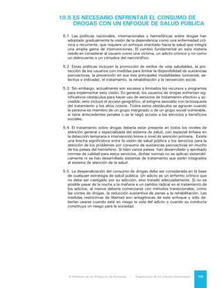 El Problema de las Drogas en las Américas | 10. Contribución a un Diálogo que se Inicia110
10.6	EL PROBLEMA DE LAS DROGAS DEBE SER
ABORDADO DE MANERA DIFERENCIADA Y
FLEXIBLE ENTRE NUESTROS PAÍSES, EN
FUNCIÓN DE LA FORMA COMO ÉSTE LOS
AFECTA EN PARTICULAR
6.1	 Como consecuencia de la realización de este Informe y en particular de la
evidencia recopilada, emerge una afirmación válida y debidamente sustentada:
el Problema de las Drogas tiene manifestaciones muy diversas y su impacto es
también diverso en los países y subregiones de nuestro Hemisferio. Es por ello
que enfrentarlo requiere de un enfoque múltiple, de una gran flexibilidad, de
comprensión por realidades diferentes y, por sobre todo, del convencimiento
de que, para ser exitosos, debemos mantener la unidad en la diversidad.
6.2	 Es posible afirmar que las políticas públicas que han abordado el fenómeno
de drogas en el hemisferio, cuya base fue planteada hace varias décadas, no
han contado con la suficiente flexibilidad para incorporar nuevos conocimientos
que permitan hacerlas más efectivas, detectar costos y daños no deseados y
asumir los evidentes cambios económicos y culturales sobrevenidos a lo largo
del tiempo. Es preciso aplicar métodos de generación de evidencia, análisis y
evaluación que permitan aprender de los éxitos y los errores, adaptar las nor-
mas a las necesidades y características de cada entorno particular y tomar en
cuenta el balance de costos y beneficios que la aplicación de determinadas
políticas tiene para cada país y cada sociedad, así como para el conjunto de
nuestros países y sociedades.
6.3	 Una mayor flexibilidad podría llevar a aceptar la posibilidad de transforma-
ciones de las legislaciones nacionales o de impulsar cambios en la legislación
internacional.
a) En el terreno de las legislaciones nacionales no parecen aconsejables cam-
bios drásticos o dramáticos. Sin embargo corresponde evaluar los signos
y tendencias existentes, que se inclinan a que la producción, venta y con-
sumo de la marihuana puedan ser despenalizados o legalizados. Tarde o
temprano deberán tomarse decisiones al respecto.
b) Nuestro Informe, en cambio, no encuentra ningún apoyo significativo, en
ningún país, para la despenalización o legalización del tráfico de las demás
drogas ilegales.
c) En el plano de las convenciones de las Naciones Unidas, las transformacio-
nes surgirán de la posibilidad que el actual sistema de control de estupe-
facientes y sustancias psicotrópicas se flexibilice y permita que las partes
exploren opciones en materia de política sobre drogas, que tengan en con-
sideración conductas y tradiciones particulares de cada una de ellas.
6.4 	La promoción de esas modificaciones no debe poner en duda o cuestionar
lo avanzado hasta este momento en materia de acción colectiva en nuestro
Hemisferio, sino más bien basarse en la identificación de aquello que sirve a
las necesidades de cada cual y aquello que sirve a las necesidades de todos.
En ese equilibrio entre lo individual y lo colectivo, entre la soberanía nacional
y la acción multilateral, se basa toda nuestra convivencia y toda la estructura
asociativa que hemos logrado crear en el curso de nuestras historias como na-
ciones independientes pero unidas y solidarias en el ámbito internacional.
 