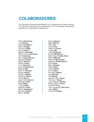 El Problema de las Drogas en las Américas | 10. Contribución a un Diálogo que se Inicia114
CONTRIBUYENTES
Este informe se llevó a cabo gracias al esfuerzo financiero de los siguientes gobiernos,
organismos internacionales, fundaciones y empresas privadas:
Gobierno de Brasil
Gobierno de Chile
Gobierno de Colombia
Gobierno de Estados Unidos
Gobierno de México
Gobierno de Uruguay
Gobierno de Panamá
Gobierno de Perú
Gobierno de Trinidad y Tobago
Gobierno de Turquía
Banco Interamericano de Desarrollo
Corporación Andina de Fomento
Fundación Mario Santo Domingo
Pacific Rubiales
Fundación Bolívar
CARISM (COPA)
Fundación Prosperidad Colectiva
Grupo Pochteca
Occidental Petroleum Corporation
Grupo Argos
México Unidos Contra la Delincuencia
 