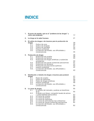7.	 El consumo de drogas
7.1.	 Por qué los seres humanos consumen drogas
7.2.	 Qué drogas se consumen en las Américas y en
		 qué volumen
7.3 	 Tratamiento y prevención
7.4 	 La reacción del Estado, sus dificultades y
		 consecuencias
7.5 	 Derechos humanos y exclusión social
8.	 Drogas, delito y violencia
8.1.	 Tránsito de drogas y violencia: La presencia
principal del delito organizado transnacional
8.2.	 La violencia asociada al cultivo, la producción y
la venta de drogas
8.3.	 Consumo de drogas y violencia
8.4.	 ¿Por qué el problema de las drogas genera
diferentes situaciones de violencia en nuestros
países?	
9.	 Alternativas legales y regulatorias
9.1	Terminología
9.2	 Elaboración y evaluación de las políticas de
control de drogas
9.3	 Tendencias: despenalización, reducción de
sanciones y más
9.4	 Leyes sobre la disponibilidad
9.5	 Modelos de disponibilidad legal
9.6 	 Costos y beneficios de las alternativas legales y
regulatorias
9.7 	 Otras alternativas
10.	 Contribución a un Diálogo que se Inicia
10.1 	 El problema de las drogas es un tema hemisférico
10.2 	 El problema de las drogas admite tratamientos
		 distintos en cada una de sus fases y en los
		 paises en los cuales ellas tienen lugar
10.3	 No existe una relación indisoluble entre el
		 problema de las drogas y la situación de
		 inseguridad en que viven muchos ciudadanos de
		 las américas, aunque ésta es diferente para cada
		 país o grupo de países
10.4	 La inseguridad afecta más a aquellas sociedades
		 en las cuales el Estado no esta en condiciones de
		 entregar respuestas eficaces
10.5 	 Es necesario enfrentar el consumo de drogas con
		 un enfoque de salud pública
10.6	 El problema de las drogas debe ser abordado de
		 manera diferenciada y flexible entre nuestros
		 países, en función de la forma cómo éste los
		 afecta en particular
Colaboradores
Contribuyentes
67
67
69
72
75
75
79
79
83
84
85
91
91
93
95
96
97
98
100
105
105
106
107
108
109
110
113
114
 