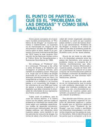 El Problema de las Drogas en las Américas | 1. El punto de Partida: Qué es el “Problema de las Drogas” y cómo será analizado18
lación que mantienen entre sí, nos per-
mitirá explicar la totalidad del problema
así como sus efectos sobre nuestros
países y sus pueblos y responder a las
preguntas cruciales en torno a él.
¿Cuáles son esas partes que com-
ponen el “Problema de las Drogas”?
El consumo de las sustancias consi-
deradas ilícitas por las convenciones
internacionales, así como sus conse-
cuencias sobre la salud de los seres
humanos que las consumen, son par-
te principal de ese problema, pero no
su único componente. La experiencia
histórica es pródiga en ejemplos que
muestran que en la medida que existan
bienes y servicios demandados por la
sociedad que permanecen prohibidos,
existirán los incentivos para que pros-
pere la actividad económica destinada
a abastecerlos. Esa actividad económi-
ca, al estar asociada a una prohibición,
automáticamente califica como ilegal y
su práctica, de manera igualmente au-
tomática, como delito y en casi todas
sus etapas como delito organizado. Y
puesto que esta economía ilegal gene-
ra mercados igualmente ilegales, tales
mercados no están sujetos a regulacio-
nes o normas impuestos socialmente ni
están abiertos a procesos regulares de
competencia.
En consecuencia, las normas y pro-
cesos regulatorios que rigen la produc-
ción y el tráfico, son los que imponen
los propios delincuentes; y la única
competencia que puede existir para que
el negocio prospere y se expanda es la
violencia. Ese conjunto de actividades
ilícitas destinadas a permitir el acceso a
las sustancias prohibidas son también
parte del “Problema de las Drogas”.
Para efectos de este Informe, en
consecuencia, consideraremos “Pro-
blema de las Drogas” al conjunto de
actividades asociadas a la producción,
comercialización y consumo de sustan-
cias declaradas prohibidas por las con-
venciones internacionales relativas al
tema de las drogas o estupefacientes.
En el curso del examen de cada una
de las partes de ese proceso examina-
remos también su organización econó-
mica. El proceso en su conjunto cons-
tituye una actividad económica (una
cadena de valor) lo que hace necesa-
rio identificar la utilidad que genera, a
quiénes beneficia y en qué medida, en
cada parte de la cadena. De igual ma-
nera se examinará la actividad criminal
que protege las distintas etapas del
proceso, los daños que produce y las
respuestas del Estado frente a ella. Se
expondrán, asimismo, los efectos que
las distintas partes del “Problema de
las Drogas” tienen sobre el medio am-
biente. Finalmente se examinará, con
relación a cada una de estas partes del
problema, las capacidades de reacción
del Estado, sus limitaciones y las for-
mas que ellas asumen.
Específicamente se analizará:
a) El cultivo, en el caso que se trate
de sustancias de origen vegetal o
que productos de ese origen sirvan
de materia prima para la producción
de la sustancia ilícita.
b) La producción, no sólo de las dro-
gas consideradas como producto fi-
nal, sino también de aquellos bienes
que son necesarios para producirlas
y cuya producción está prohibida.
c) La distribución o tránsito de las sus-
tancias y de los insumos necesarios
para producirlas.
d) La violencia que ejerce el crimen
organizado que, aunque acompaña
todo el proceso, se manifiesta prin-
cipalmente en la fase del tráfico y la
convierte en aquella en que se ge-
nera la mayor violencia y el mayor
número de víctimas.
e) La comercialización (o venta) de las
sustancias a sus consumidores fi-
nales, momento en que se genera
la mayor ganancia.
f) El consumo. En particular por qué
se consumen drogas, cuántas per-
sonas las consumen en nuestro
continente, qué drogas consumen
y cuáles son los daños que ellas
producen.
 