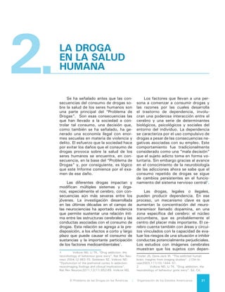 El Problema de las Drogas en las Américas | 2. La Droga en la Salud Humana22
dencia a sustancias psicoactivas pre-
sentan una disfunción en aquellas re-
giones del cerebro que son críticas para
la toma de decisiones, el aprendizaje, la
memoria y el control de la conducta.3
No existe un factor que determine,
por sí solo, que una persona desarrolle
dependencia a las drogas. Sin embargo
la ciencia ha identificado una variedad
de factores de riesgo que contribuyen
al desarrollo de la adicción. Uno de los
más importantes es la edad del primer
consumo. Las neurociencias han de-
mostrado que el cerebro de los niños y
adolescentes está aún desarrollándose
y que el consumo de drogas durante
ese periodo puede tener consecuencias
significativas en el largo plazo.
Existen estructuras del cerebro hu-
mano que continúan madurando hasta
los 25 años de edad, especialmente
aquellas relacionadas con funciones
mentales complejas y con la capacidad
de controlar los impulsos. Las drogas
modifican el equilibrio de la neuroquí-
3	 Volkow ND, Fowler JS, Gene-Jack W.
“The addicted human brain: insights from imaging
studies”. J Clin Invest 2003;111(10):1444–51.
Goldstein RZ, Volkow ND. “Dysfunction of the
prefrontal cortex in addiction: neuroimaging findings
and clinical implications”. Ed. Cit.
Fuente: NIDA/NIH - Las drogas, el cerebro y el comportamiento: La ciencia de la adicción.
mica cerebral y las señales que condu-
cen los complejos procesos de madu-
ración de esas estructuras. El consumo
durante esta etapa puede traer reper-
cusiones a largo plazo, ya que también
puede alterar el proceso de selección
de las conexiones neuronales que en
el futuro permitirán el funcionamiento
íntegro del cerebro4
y por ello la nece-
sidad de evitar el consumo o, cuando
menos, retrasar la edad de inicio. Mien-
tras más se retrase el inicio en el con-
sumo de cualquier sustancia, después
de que hayan concluido los procesos
de desarrollo cerebral comentados, la
acción preventiva tendrá un mayor im-
pacto.
La Cannabis Sativa, o marihuana,
tiene como compuesto activo al te-
trahidrocannabinol (THC), que afecta la
regulación de las emociones, memoria,
atención, control de la atención y la per-
4	 Paus T, Keshavan M, Giedd JN. “Why do
many psychiatric disorders emerge during adolescen-
ce?” Nat Rev Neurosci, 2008; 9(12):947-57.
 