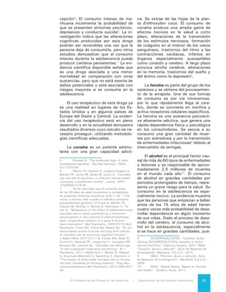 El Problema de las Drogas en las Américas | 2. La Droga en la Salud Humana24
de alterarlo, afectando tanto las estruc-
turas como sus funciones. Esto puede
ocasionar problemas cognitivos o de
aprendizaje, aumentando la propensión
a la dependencia.
Los inhalables son un rango diver-
so de sustancias que tienen diferentes
efectos psicoactivos y toxicológicos.
Su uso prolongado está relacionado
con una diversidad de trastornos neu-
ropsicológicos, incluidos la pérdida de
la coordinación muscular y el deterioro
del cerebro.
Una herramienta útil para el análi-
sis de las consecuencias para la salud
del consumo de drogas es un indicador
de la OMS denominado carga global
de enfermedad (“Global Burden of Di-
sease”), que evalúa el impacto de las
enfermedades, lesiones y otros facto-
res de riesgo con base en la mortalidad
prematura y días vividos sin salud. De
la lista total con 88 condiciones, los
trastornos por uso de drogas contro-
ladas y alcohol ocupan los lugares 31
y 35 a nivel mundial respectivamente;
esto implica que las drogas controla-
das contribuyen con 0,8% y el alcohol
0,7% de la carga mundial de mortali-
dad y discapacidad.
Si bien todas las regiones de Amé-
rica ocupan lugares por encima de la
media mundial de la carga de enfer-
medad, tanto para drogas controladas
como para alcohol, en nuestra región
tampoco ocupan los primeros lugares
de carga global de enfermedad compa-
rados con otras afecciones. Destacan
Estados Unidos y Canadá, con los lu-
gares 11 (en el caso de drogas contro-
ladas) y 19 (en el caso de alcohol). En
los países de la región Sur de América
Latina (Chile, Argentina y Uruguay), las
drogas controladas y el alcohol ocupan
los lugares 18 y 19 y en la zona tro-
pical, los lugares 22 y 17 respectiva-
mente11
.
El consumo de alcohol y otras dro-
11	 Murray C, Vos T, Lozano R, Naghavi M,
Flaxman AD, Michaud C, Ezzati M, et.al. “Disability-
adjusted life years (DALYs) for 291 diseases and
injuries in 21 regions, 1990–2010: a systematic
analysis for the Global Burden of Disease Study
2010”. Lancet 2010;380(9859):2197 – 223.
gas son factores de riesgo en el caso
de 60 enfermedades y lesiones aso-
ciadas a accidentes y violencia. En el
Hemisferio, el uso de drogas ocupa el
lugar 19 entre 43 factores de riesgo
analizados, ocupando un lugar anterior
a este promedio Canadá y Estados Uni-
dos (lugar 10), la región Andina (11),
y las regiones Sur (13) y Tropical de
América Latina (13)12
.
Los opioides son responsables de
poco más de la mitad de las muertes
asociadas con drogas controladas (55,4
por ciento). El aumento en la mortalidad
asociada con esta causa aumentó 385
por ciento entre 1990 y 2010, lo que
refleja el incremento en su abuso. La
contribución de la cocaína a la mortali-
dad general es marginal (0,6 por ciento)
y ha disminuido desde 199013
.
La mortalidad por cannabis parece
ser insignificante y no ha sido reporta-
da de manera independiente.
12	 Lim SS, Vos T, Flaxman AD, Danaei G,
Shibuya K, Adair-Rohani H, Amann M. “A compara-
tive risk assessment of burden of disease and injury
attributable to 67 risk factors and risk factor clusters
in 21 regions, 1990-2010: a systematic analysis for
the Global Burden of Disease Study 2010”. Lancet
2013;380(9859):2224-60.
13	 Lozano R, Naghavi M, Foreman K, Lim S,
Shibuya K, Aboyans V, et.al. Op. cit..
 