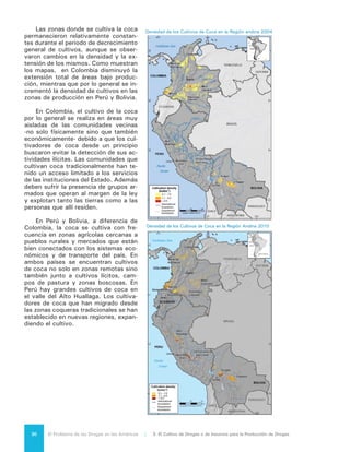 31El Problema de las Drogas en las Américas | Organización de los Estados Americanos
Uso tradicional de la hoja de coca:
Bolivia y la Convención de 1961 de la ONU
La hoja de coca es originaria de los países andinos y es un elemento de
algunas culturas indígenas de esa región. Sin embargo, en forma paralela
al uso tradicional, se ha desarrollado el cultivo destinado a la producción
de cocaína en varios países de Sudamérica.
La hoja de coca fue introducida en la Lista I (altamente restringida) de
sustancias bajo la Convención Única de 1961 sobre Estupefacientes
de las Naciones Unidas, a fin de limitar la producción de la coca, su
procesamiento y exportación. El artículo 49, busca la abolición de la
masticación de la hoja de coca después de 25 años a partir de la entrada
en vigor del tratado.
En 2009, el Estado Plurinacional de Bolivia propuso una enmienda a la
Convención de 1961 para eliminar los controles del uso tradicional de
la hoja de coca. Después de que 18 Estados Partes presentaran sus
rechazos, la enmienda fracasó en 2011. El Estado Plurinacional de Bolivia
se retiró del convenio ese año y solicitó nuevamente su re-adhesión con
una reserva en el uso tradicional de la coca. La Junta Internacional de
Fiscalización de Estupefacientes (JIFE), en su informe anual de 2011,
expresó su preocupación de que esa medida, “aunque técnicamente
esté permitida por la Convención, es contraria al objeto fundamental y al
espíritu de ésta”. 1
La JIFE igualmente expresó otras inquietudes respecto
a la integridad del sistema internacional de fiscalización de drogas.
Luego de presentarse menos de las 62 necesarias objeciones a la re-
adhesión, el Estado Plurinacional de Bolivia logró reingresar a la Convención
Única con una reserva, conciliando así sus obligaciones internacionales
con su Constitución. Entre los Estados Miembros de la OEA, solo Estados
Unidos, Canadá y México se opusieron a la propuesta de enmienda o a la
re-adhesión del Estado Plurinacional de Bolivia.
Si bien el uso tradicional de la hoja de coca es común en Bolivia y Perú,
no se han completado estudios para determinar qué cantidad de hojas de
coca se necesita para satisfacer la demanda de su uso tradicional. Tanto
Bolivia como Perú, de acuerdo a su legislación interna, han designado
áreas donde está permitido el cultivo legal de la hoja de coca.
1	 INCB 2011 Annual Report, p. 37.
3.2 CULTIVO DE
AMAPOLA
La ONUDD estima que en 2010 en
México fueron cultivadas alrededor de
14.000 hectáreas de amapolas para la
producción de opio (post-erradicación)
y que en Colombia se cultivaron entre
300 y 400 hectáreas, aproximadamen-
te la misma cantidad que ambos países
habían cultivado durante los dos años
previos. Esto marca un cambio sus-
tancial con la situación de una década
atrás, cuando Colombia producía vir-
tualmente toda la amapola para la pro-
ducción de opio en el hemisferio.
La amapola para opio en México
es cultivada en las laderas de la Sierra
Madre, en los estados de Durango, Chi-
huahua y Sinaloa, así como más hacia
el sur, en Guerrero y Michoacán. Las
parcelas son generalmente pequeñas y
 
