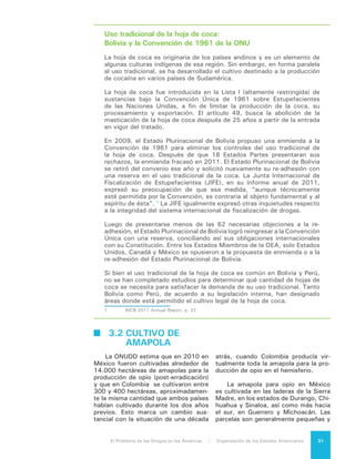 El Problema de las Drogas en las Américas | 3. El Cultivo de Drogas o de Insumos para la Producción de Drogas32
están situadas en zonas de difícil acce-
so. Existen antecedentes de cultivos de
amapola en Guatemala y que estos se
encuentran cerca de la frontera con Mé-
xico, pero no hay estimados confiables
sobre la cantidad de tierra cultivada.
De acuerdo a cálculos de los Esta-
dos Unidos, el rendimiento del total de
los cultivos de heroína en el Hemisferio
tiene el potencial de producir 50 tone-
ladas métricas1
de heroína pura2
, cál-
culo que excede el consumo estimado
de Estados Unidos y México3
. México
informó que erradicó 15.484 hectáreas
en 2010, Colombia 711 y Guatemala
918, cifras congruentes con las tasas
estimadas de producción. Guatemala
informó que erradicó 1.490 hectáreas
de amapola para opio en 20114
.
Colombia y Ecuador registraron ci-
fras de decomisos anuales récord, de
1,7 y 0,9 toneladas de heroína respec-
tivamente, en 20105
. Esto constituye
una gran cantidad de interdicción si se
compara con la cantidad de amapola
que se cree ha sido cultivada en estos
dos países.
1	 Producción potencial es la cantidad de
heroína que podría ser producida si cada planta fuese
cultivada y convertida en heroína 100% pura. Es un
cálculo útil para hacer comparaciones universales,
pero no mide la cantidad real de heroína que entra al
mercado ilegal en un año en particular ni la cantidad
disponible para los consumidores. La cantidad de
amapola cultivable pero no cultivada se desconoce,
igual que se desconoce lo que se pierde en la manu-
factura y en el proceso de transporte, incluyendo el
daño provocado por los elementos naturales.
2	 US Department of State, International
Narcotics and Crime Strategy Report. Available
at: http://www.state.gov/j/inl/rls/nrcrpt/2011/
vol1/156361.htm#México
3	 El consumo de heroína en Estados Unidos,
a diferencia de la prevalencia, se desconoce. El
último estudio oficial publicado analizó el periodo
comprendido entre los años 1988 y 2000. Sus
estimaciones de consumo se basaron en una extra-
polación del gasto en que incurrieron los usuarios
para comprar la droga. Este estudio estimó que
en Estados Unidos el consumo de heroína fluctuaba
entre 11 y 17 toneladas métricas por año, con un
promedio anual de 13 toneladas métricas. Office of
National Drug Control Policy, What America’s Users
Spend on Illegal Drugs, 1988–2000. Washington,
DC: Executive Office of the President (December
2001).
4	 United Nations Office on Drugs and Crime,
World Drug Report 2012. Page 27, table 9.
5	 Id. P. 32, map 7.
3.3 CULTIVO DE
	 CANNABIS
La marihuana es una preparación
de la planta de cannabis usada como
un psicoactivo y por algunos consu-
midores por sus efectos terapéuticos.
Es la droga controlada de mayor pro-
ducción y consumo en las Américas. El
cannabis está incluido en las Listas I y
VI de la Convención Única sobre Estu-
pefacientes, que prohíbe la producción
y posesión de esta sustancia excepto
para fines médicos y científicos.
La planta de cannabis florece en di-
versos climas y altitudes, desde el nivel
del mar hasta 3.000 metros de altura.
En términos prácticos, puede crecer
en cualquier zona geográfica, especial-
mente debido al aumento del cultivo
bajo techo. El rendimiento por planta
depende de la calidad del cannabis o
de la concentración del componente
psicoactivo THC. El cannabis con una
concentración más elevada de THC tie-
ne un precio más alto por unidad, pero
también produce una cantidad mucho
menor por planta; el de inferior calidad
puede incluir hojas y pequeños tallos
que diluyen la concentración de THC
pero que se puede producir en mayores
cantidades. El cannabis de gran poten-
cia, como el “Sinsemilla”, consiste de
plantas hembras secas sin semillas en
florescencia, que requiere un cultivo de
trabajo intensivo y de técnicas particu-
lares para su cosecha.
México, Estados Unidos, Colom-
bia, Paraguay y Canadá son los princi-
pales países productores de cannabis
en las Américas6
. Se considera que
desde México se suministra alrededor
de la mitad del cannabis que se consu-
me en Estados Unidos, aunque existe
incertidumbre con respecto al porcen-
taje. Desde Paraguay se provee gran
parte del cannabis en el Cono Sur, en
tanto que Jamaica y San Vicente y las
Granadinas son una fuente importante
del cannabis en el Caribe.
6	 UNODC (2011). World Drug Report 2011:
The Cannabis Market.
 