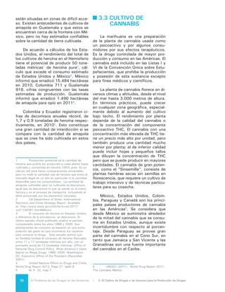 33El Problema de las Drogas en las Américas | Organización de los Estados Americanos
Debido a las variaciones de rendi-
miento, que depende de la calidad de la
marihuana, es difícil calcular el poten-
cial de la producción. Estados Unidos
ha estado calculando el nivel de cultivo
en México desde los años 80, pero este
país sostiene que la metodología utiliza-
da no es correcta y que se sobrestima
su producción. La ONUDD está traba-
jando con México para ayudar al go-
bierno a calcular mejor la erradicación
del cannabis; entre tanto, se reveló que
se destruyeron 16.547 hectáreas en
20097
. Estados Unidos, que computa
su erradicación por número de plantas,
erradicó cerca de 10 millones de plantas
de cannabis de cultivo exterior y más de
400 mil cultivadas bajo techo en 2009.
El cultivo de cannabis bajo techo ha
cambiado significativamente el carácter
del comercio, especialmente en Estados
Unidos y Canadá. Por medio de Internet
se puede encontrar todo tipo de infor-
mación acerca de su cultivo, germina-
ción y cosecha, así como obtener se-
millas y equipo especializado necesario
para esa tarea. Con frecuencia se utili-
zan técnicas agrícolas sofisticadas para
aumentar la cosecha, la calidad y la po-
tencia, así como para cruzar con otros
tipos con el fin de obtener nuevas ca-
racterísticas de sabor o aroma. Actual-
mente no es posible calcular la cantidad
de cannabis que se cultiva bajo techo
en todo el mundo8
.
3.4 IMPACTO AMBIENTAL
El cultivo de drogas de origen ve-
getal se realiza en muchos casos en
zonas selváticas de gran valor ecoló-
gico, generando consecuencias inme-
diatas para el ambiente: la defores-
tación, la degradación de tierras y la
contaminación. Muchas actividades
económicas tradicionales –agricultura,
minería, ganadería, entre otras- ejer-
cen en conjunto un impacto negativo
sobre los ecosistemas, en parte debido
a la tendencia a reemplazar bosques
por áreas de cultivo. Los anteceden-
tes que se entregan a continuación, en
7	Idem.
8	Ibidem.
consecuencia, son igualmente válidos
para actividades lícitas e ilícitas, sin
que pueda establecerse con certeza la
importancia relativa de cada una, aun-
que por sus limitaciones características
es probable que el daño provocado por
los cultivos ilícitos sea inferior a aquel
provocado por las actividades lícitas.
Es posible afirmar, sin embargo, que
es también probable que el proceso de
impacto ambiental se acelere con los
cultivos ilícitos pues su producción, ge-
neralmente en zonas geográficas aisla-
das de los centros urbanos donde no
existen vías de penetración y la presen-
cia estatal se dificulta, tiende a ampliar
la frontera agrícola. Asimismo, el ritmo
y los métodos de producción, que no
incluyen medidas para promover la sos-
tenibilidad de las tierras, contribuyen a
exacerbar el impacto ambiental.
Más allá de los daños atribuibles a
la producción, los mismos procesos de
fiscalización de drogas pueden compli-
car el problema. Algunos estudios han
sostenido que la aspersión aérea del
herbicida glifosato causa un impacto
negativo en el medio ambiente y la sa-
lud humana, lo cual ha sido causa de
preocupación en regiones de Colombia
donde se emplea este método de con-
trol de cultivos ilícitos.
Por otra parte, en respuesta al te-
mor por la erradicación, los producto-
res ilegales intentan acelerar los ciclos
productivos al máximo posible, obte-
niendo el mayor rendimiento de la tie-
rra al menor plazo. Igualmente tienden
a situarse en lugares con abundantes
cuerpos de agua que permiten su uti-
lización en el procesamiento y elimina-
ción de los desechos. Por otro lado, la
presencia de ríos navegables facilita la
introducción de sustancias químicas
mediante contrabando procedente de
países vecinos, así como la salida de
grandes volúmenes de producto termi-
nado. Los productores de drogas optan
por ecosistemas con abundante presen-
cia de biomasa vegetal que dificulta la
ubicación de los cultivos, laboratorios
y bodegas para las sustancias quími-
cas, y que cumplen con las exigencias
climáticas de las variedades de plantas
que se desean cultivar.
 