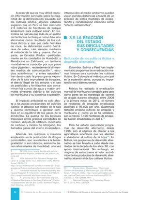 35El Problema de las Drogas en las Américas | Organización de los Estados Americanos
En Colombia, el gobierno ha pro-
curado contrarrestar el aumento de los
cultivos de coca mediante la creación
de una base económica local y regional
sólida para el trabajo agrícola, agroin-
dustrial y forestal. Además, Colombia
está desarrollando actualmente una po-
lítica sobre tenencia de la tierra para las
zonas tradicionales de cultivo de coca
con el objeto de ayudar a afianzar el
apoyo local para las actividades lícitas
como alternativas a la coca15
. El de-
sarrollo alternativo ha sido una piedra
angular de la respuesta internacional al
comercio ilícito de drogas por décadas.
El objetivo es estimular a los cultivado-
res de drogas a orientarse hacia otros
cultivos remunerativos, como el cacao
o el café. Sin embargo la asociación
del desarrollo alternativo con las activi-
dades de la represión, incluidas erradi-
cación y aspersión aérea, ha afectado
negativamente las actitudes de las co-
munidades directamente involucradas.
Este hecho es relevante porque sin la
participación de estas comunidades no
existe posibilidad de desarrollo de pro-
gramas eficaces de cultivo alternativo.
Durante los últimos años se han
diseñado mecanismos innovadores de
desarrollo alternativo, como subsidios
monetarios condicionados, antes utili-
zados solamente en política social16
. En
Colombia, mediante el “Programa de
Familias de Guardabosques” se realiza-
ron pagos a más de 122.000 familias,
logrando como condición mantener
222.000 hectáreas de bosques pre-
viamente dañados por cultivos ilícitos.
Otro ejemplo relevante se encuentra en
Bolivia, donde la racionalización o erra-
dicación de los cultivos de coca se ha
constituido en una política de Estado,
sobre la base del diálogo, la concerta-
ción y el control social. El Estado Pluri-
nacional de Bolivia aplica dos concep-
tos distintos en su política de control
de cultivos de hoja de coca: por una
15	 Ver Plan de Desarrollo Nacional 2010-
2014.
16	 Estos subsidios monetarios condicionados
los utilizan los Gobiernos como instrumento de polí-
tica social a los pobres en zonas rurales de Colom-
bia y México, pero a nivel general se han usado en
un total de 14 países en toda la región: Argentina,
Brasil, Chile, Colombia, Costa Rica, Ecuador, El Sal-
vador, Honduras, Jamaica, México, Nicaragua, Rep.
Dominicana, Paraguay y Perú.
parte, la racionalización de cultivos,
que contempla la participación o acuer-
do voluntario de los productores con la
estrategia de reducción de la superficie
cultivada y, por otra parte, la erradi-
cación que se ejecuta en parques na-
cionales y en áreas donde el cultivo de
hoja de coca no es permitido. Ambas
prácticas son exclusivamente manua-
les y no se utiliza aspersión química.
Impacto de las políticas de
reducción de cultivos y desarrollo
alternativo
Si bien las zonas bajo cultivo han
fluctuado con el tiempo en cada uno
de los principales países productores,
la producción global en general ha
permanecido estable. Los avances en
la erradicación en Colombia han sido
compensados, ya que la producción en
Bolivia ha permanecido estable y la del
Perú ha aumentado.
Según se ha dicho ya, el potencial
de producción de cocaína en Colombia
ha disminuido significativamente en
años recientes, debido en cierta me-
dida al éxito de los esfuerzos del Plan
Colombia17
. Se cree que la mayor pre-
sencia del Estado en áreas que no es-
taban atendidas por el gobierno ha re-
ducido las cosechas de coca18
porque
ha llevado a los agricultores a trabajar
en parcelas más pequeñas, menos pro-
ductivas y más alejadas de las zonas
pobladas, lo cual dificulta que puedan
atender sus cultivos y adquirir y aplicar
fertilizantes e insecticidas.
La erradicación aérea con herbici-
das reduce la productividad del cultivo
de la coca al debilitar o matar las plan-
tas en un cultivo activo; ocasionalmen-
te puede destruir todos los cultivos de
coca o provocar que los campos sean
17	 El Plan Colombia combinó estrategia
económica con estrategia fiscal, un proceso de
negociación de paz, estrategia de defensa, reforma
judicial, estrategia contra narcóticos, alternativas de
desarrollo, estrategia de inclusión social y comunita-
ria, expansión de programas de salud y educación y
colaboración internacional basada en el principio de
responsabilidad compartida. “Plan Colombia”, Bogo-
tá, Imprenta Nacional, Oct. 1999.
18	 En Colombia el promedio de producción
por hoja de coca disminuyó de 6.300 Kg./Ha./año en
2005 a 4.200 Kg./Ha./año en 2011, esto es 33%.
 