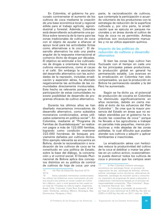 El Problema de las Drogas en las Américas | 3. El Cultivo de Drogas o de Insumos para la Producción de Drogas36
abandonados inmediatamente. Los
herbicidas tienen un impacto más me-
dible sobre la productividad de la coca
porque al repetirse sus aplicaciones se
tiende a reducir significativamente las
cosechas, aun cuando tienen un im-
pacto más limitado de reducir el área
de cultivo.
La evidencia proveniente de Colom-
bia, Perú y Bolivia sugiere que las in-
versiones en la erradicación han tenido
cierto éxito en contraer la producción
de la coca a nivel local. Sin embargo
los críticos alegan que la erradicación
por sí sola aumenta el precio de los cul-
tivos, estimula la producción adicional
en zonas más remotas, produce niveles
crecientes de inestabilidad y tiene poco
impacto sobre el precio y la disponibi-
lidad de las drogas en los mercados de
consumo.
El desarrollo alternativo, por sí mis-
mo, ha ofrecido la asistencia necesa-
ria a poblaciones sin poder económico
pero no ha terminado en forma con-
gruente y duradera con el problema
del cultivo de la coca. En Colombia,
debido en parte a las restricciones de
seguridad necesarias para implantarlo,
el desarrollo alternativo ha tenido un
impacto relativamente modesto en la
limitación del área de cultivo de coca.
En los casos en que el desarrollo
alternativo ha producido resultados,
estos han sido sólo de alcance local.
Si bien algunas comunidades han deja-
do los cultivos ilegales, esto no ha sido
suficiente para tener influencia directa
sobre los cultivos y la producción na-
cional19
de drogas, por ejemplo el caso
del Modelo San Martín en Perú20
. Hasta
la fecha, la producción y los cultivos
ilegales generalmente se han desplaza-
do a otros lugares.
19	 UNODD World Drug Report 2012.
20	 Modelo de Desarrollo Alternativo de la
Región San Martín.
 