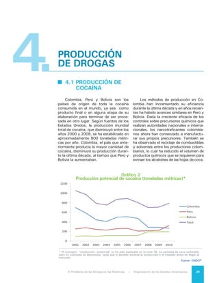 El Problema de las Drogas en las Américas | 4. Producción de Drogas40
4.2 PRODUCCIÓN DE
HEROÍNA
	 Como ya se ha señalado, aún
existen significativas brechas de infor-
mación sobre la cantidad del cultivo de
amapolas y producción de heroína en
los Estados Miembros de la OEA. Sin
embargo es posible afirmar que Méxi-
co ha reemplazado a Colombia como la
fuente principal de heroína en las Amé-
ricas. En México se produce heroína de
muy baja calidad “black tar heroin” y
heroína marrón, aunque es posible que
la actividad se haya expandido para
producir heroína de mejor calidad en
una forma más concentrada1
.
4.3 PRODUCCIÓN DE
DROGAS
	 SINTÉTICAS
Y SUSTANCIAS
	 EMERGENTES
Los estimulantes tipo anfetamina
(ETA) se encuentran entre las sustancias
sintéticas de mayor abuso. A diferen-
cia de la cocaína y la heroína, los ETA
pueden ser manufacturados en cualquier
lugar, a bajo costo y con facilidad. Des-
de 1990, más de 60 países del mundo
han registrado por lo menos alguna pro-
ducción ilícita relacionada con los ETA y
cada vez más países están detectando
su producción todos los años2
. Estos
productos se pueden manufacturar en
fábricas industriales de gran escala, en
pequeños laboratorios móviles o incluso
en la cocina de cualquier casa.
1	 National Drug Intelligence Center of the US
Department of Justice. 2011 National Drug Threat
Assessment. August 2011. 27 – 30. “Dado que
los cultivos de amapola no mexicana en el Hemisfe-
rio son inferiores a 2.500 Ha. en 2010 y el potencial
de cultivo de heroína blanca en Colombia se estimó
en 2,1 toneladas métricas (equivalente puro) en
2009, no se puede dejar de concluir que al menos
parte de las 13 toneladas métricas de heroína pura
consumidas en Estados Unidos son heroína blanca
de México. La evaluación nacional de la amenaza de
drogas en Estados Unidos en 2011 establece que:
“Las investigaciones periodísticas sugieren que los
productores de heroína en México podrían estar uti-
lizando técnicas colombianas de procesamiento para
producir heroína blanca en polvo; sin embargo el
análisis no ha confirmado la existencia de esta forma
de heroína.”
2	 World Drug Report 2012, Op. cit.
Los estimulantes sintéticos inclu-
yen la anfetamina, la metanfetamina,
la metacatinona y sustancias como el
éxtasis. La metanfetamina, un estimu-
lante del sistema nervioso central, es
la sustancia en este grupo de drogas
que más comúnmente se consume. Es
de fácil elaboración mediante el uso de
efedrina y pseudoefedrina, dos quími-
cos que se utilizan como ingredientes
en los medicamentos para los resfríos
y que aún están legalmente disponibles
en gran parte del mundo. Como resul-
tado del fortalecimiento de los contro-
les del tráfico de los precursores más
comunes utilizados, los productores ilí-
citos han cambiado sus métodos y es-
tán reemplazando precursores tradicio-
nales con otros químicos alternativos o
“pre-precursores”, que no están bajo el
control internacional.
La anfetamina y la metanfetamina
están incluidas en la Lista II del Conve-
nio de las Naciones Unidas sobre Sus-
tancias Sicotrópicas de 1971 y pueden
ser obtenidas con una receta médica.
Las anfetaminas son utilizadas para
tratar la narcolepsia (un trastorno del
sueño) y el déficit de atención por hi-
peractividad.
A continuación se presentan algu-
nas tendencias recientes en el campo
de la producción de estimulantes tipo
anfetamina:
•	 El aumento de los controles de
precursores químicos en Estados
Unidos tuvo como consecuencia el
traslado de la manufactura de dro-
gas sintéticas a México.
•	 Cuando el gobierno mexicano re-
forzó sus controles, más precurso-
res fueron desviados a Centroamé-
rica, específicamente a Guatemala
y Honduras.
•	 La elaboración de los ETA es con-
trolada por las organizaciones de
narcotraficantes o por otras redes
criminales. En México, por ejem-
plo, la organización de narcotra-
ficantes “La Familia Michoacana”
es considerada como el grupo que
domina la elaboración de las me-
 