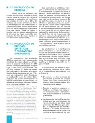 41El Problema de las Drogas en las Américas | Organización de los Estados Americanos
tanfetaminas. México es el único
país latinoamericano que ha infor-
mado sobre decomisos de ETA que
representan un porcentaje signifi-
cativo del total mundial (20% en
2010) y hay señales de un consi-
derable aumento3
.
•	 La manufactura es un negocio glo-
balizado. La mayor parte de la efe-
drina que se envía a México pro-
cede de China, República Checa,
Suiza, Tailandia, India, Bangladesh
y Estados Unidos.
•	 De acuerdo a la ONUDD, en 2009
Guatemala realizó confiscaciones
de metanfetaminas por un total de
más de 10,6 toneladas cúbicas, y
si bien en 2010 el gobierno reportó
sólo 15 kilos confiscados, las au-
toridades aún consideran que Gua-
temala es un importante punto de
tránsito de envíos de pseudoefedri-
na procedentes de la India y Ban-
gladesh en ruta a México.
•	 En 2009 aumentó la oferta de me-
tanfetaminas en las calles de Esta-
dos Unidos y era vendida a precios
más bajos debido a que los carteles
mexicanos comenzaron a elaborar
la droga con precursores menos
controlados, tales como el ácido
fenilacético, que se usa frecuente-
mente para fragancias y para me-
jorar el sabor de los alimentos.
•	 Han comenzado a aparecer nue-
vos indicadores de elaboración y
tráfico de ETA en algunos países
de Sudamérica, Centroamérica y el
Caribe.
•	 Entre 2001 y 2006 se descubrieron
laboratorios clandestinos de ETA y
otras drogas sintéticas en Argenti-
na (2003), Suriname (2003), Chile
(2002) y Colombia (2001 y 2002),
mientras que en 2008 se detec-
taron laboratorios en Guatemala,
Brasil y Argentina. En 2009 se
confiscó otro laboratorio en Brasil,
además de tres en Guatemala.
3	 World Drug Report 2012, Op. cit.
4.4 PRODUCCIÓN DE
NUEVAS
SUSTANCIAS
PSICOACTIVAS
Las nuevas sustancias psicoactivas
(NSP) son una clase de nuevas drogas
narcóticas psicotrópicas en su estado
puro o en preparación, que no está
controlada por la Convención Única de
1961 sobre Estupefacientes o por el
Convenio de las Naciones Unidas so-
bre Sustancias Sicotrópicas de 1971.
Entre las NSP se incluyen compuestos
sintéticos tales como los cannabinoi-
des sintéticos, catinonas sintéticas, pi-
perazinas y las sustancias psicoactivas
tradicionales de origen vegetal tales
como el qat (Catha edulis), kratom (Mi-
tragyna speciosa) y Salvia divinorum.
Algunas de las nuevas sustancias
psicoactivas tienen propiedades farma-
cológicas y producen efectos similares
a las drogas controladas, tales como
la cocaína, el éxtasis y las anfetami-
nas, por lo tanto, con frecuencia se
comercializan como “alternativas le-
gales” a las drogas controladas. Las
NSP se venden como “fertilizante para
plantas”, “sales de baño” o “químicos
de investigación”, en polvo, tabletas,
cápsulas o como mezclas para fumar.
Las confiscaciones se han realizado en
todas partes del mundo, incluidos Aus-
tralia y Nueva Zelanda, Este y Sudes-
te Asiático, Cercano y Medio Oriente,
África, Europa, Norteamérica4
y Suda-
mérica.
Si bien muchas de las nuevas sus-
tancias psicoactivas están en el merca-
do desde hace mucho tiempo, la diver-
sidad de los productos ha aumentado
considerablemente, debido a la adap-
tabilidad y flexibilidad de los produc-
tores. La variedad, las formas físicas
cambiantes y las modificaciones cons-
tantes de las etiquetas de los envases
dificultan su identificación por parte de
las autoridades de control y vigilancia.
Muchas veces los laboratorios no tie-
nen la capacidad analítica, forense y
toxicológica para identificarlas. Ade-
4	 Se incluye en esta subregión a Estados
Unidos, Canadá y México.
 