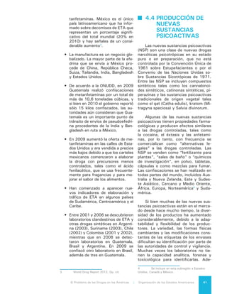 El Problema de las Drogas en las Américas | 4. Producción de Drogas42
más, existe solo un pequeño número
de normas de referencia o en algunos
casos no existen normas que puedan
facilitar el trabajo de identificación.
Con frecuencia, la verdadera composi-
ción de las nuevas sustancias psicoac-
tivas es desconocida para los usuarios,
trabajadores de la salud o autoridades
de control. La lista de contenidos en el
envase no siempre indica los ingredien-
tes activos ni los términos genéricos
que son utilizados.
4.5 PRODUCCIÓN DE
	 FÁRMACOS
Los fármacos generalmente son re-
cetados o administrados por profesio-
nales de la salud para el tratamiento de
muchas patologías, pero sus propieda-
des psicoactivas los hacen muy atrac-
tivos para su desvío y “uso no médi-
co”. Por “uso no médico” se entiende
su uso luego de ser obtenidos sin una
consulta médica previa o una receta o
cuando no se los utiliza de la forma y con
la dosis recetada. En Estados Unidos y
algunos países latinoamericanos, el uso
de fármacos para uso no médico es más
prevalente que cualquier otra droga con-
trolada, excepto la marihuana.
La producción lícita mundial de mu-
chos opioides, incluidos morfina, co-
deína, tebaína, hidrocodona, oxicodona
y metadona, ha aumentado notable-
mente durante las últimas dos déca-
das, lo que permite suponer su desvia-
ción para uso no médico. Por ejemplo,
la elaboración global de oxicodona, un
opioide comúnmente mal utilizado que
se vende como OxyContin en los Es-
tados Unidos, aumentó de 2 toneladas
en 1990 a más de 135 toneladas en
2009, más de dos tercios de las cuales
se manufactura en Estados Unidos.
4.6 PRODUCCIÓN DE
PRECURSORES
QUÍMICOS
Para elaborar drogas controladas
se precisan ciertas sustancias químicas
esenciales y precursores químicos que
se desvían del comercio lícito o se ma-
nufacturan clandestinamente. Durante
los últimos años se ha observado un
considerable aumento de la producción
de estimulantes tipo anfetamina, lo que
ha provocado una creciente preocupa-
ción por la posibilidad de aumentos en
la producción de los precursores y sus-
tancias químicas que se utilizan para su
elaboración.
Complica los esfuerzos para con-
trolar los precursores químicos el hecho
que los traficantes están produciendo
precursores controlados y químicos
esenciales sobre la base de químicos
no controlados. Por ejemplo:
•	 El permanganato de potasio, un quí-
mico importante en el procesamien-
to de la cocaína, puede ser elabo-
rado con dióxido de manganato y
manganato de potasio.
•	 Soluciones de amohína que se uti-
lizan en la extracción de la pasta
de cocaína, se producen utilizando
urea.
•	 El ácido clorhídrico, empleado para
convertir la base de cocaína en
cocaína hidroclorhídrica, se produ-
ce usando ácido sulfúrico y sal de
mesa.
4.7 IMPACTO AMBIENTAL
La producción de metanfetaminas
provoca impacto ambiental en los prin-
cipales países productores, incluyendo
los Estados Unidos, México y cada vez
más Centroamérica. Según la Adminis-
tración de Control de Drogas (DEA) de
Estados Unidos, se utilizan aproxima-
damente 12 productos químicos peli-
grosos en la fabricación de esta droga,
estos incluyen el ácido sulfúrico, éter,
tolueno, acetona y amoníaco anhidro.
Como resultado, la producción de un
kilo de metanfetamina puede producir
cinco o seis kilos de residuos tóxicos,
que a veces se vierten directamente al
drenaje, contaminando el agua de uso
doméstico y los sistemas agrícolas de
 