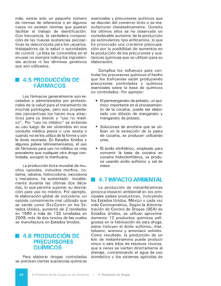 43El Problema de las Drogas en las Américas | Organización de los Estados Americanos
riego5
. Similar es el caso de la cocaína
y la heroína, que requieren la aplica-
ción de sustancias tóxicas como amo-
níaco, acetona y ácido clorhídrico, que
también afectan negativamente el en-
torno donde se producen.
Tal como se vio anteriormente en
el contexto de erradicación, las condi-
ciones de ilegalidad igualmente inciden
en la contaminación ambiental en las
etapas de transformación artesanal o
industrial de las drogas.
Adicionalmente debe considerar-
se que cuando las fuerzas policiales
encuentran “fábricas” clandestinas,
aplican el método de destrucción más
accesible para ellos, lo que normal-
mente significa que vierten barriles
de insumos líquidos y arrojan envases
plásticos al suelo o a los arroyos o les
prenden fuego.
4.8 LA REACCIÓN
DEL ESTADO,
	 SUS
DIFICULTADES Y
	 CONSECUENCIAS
Aunque los indicadores son impre-
cisos, todo hace suponer que el núme-
ro de laboratorios destruidos, las con-
fiscaciones de cocaína y la producción
mundial de cocaína se han reducido
desde mediados de la última década.
A nivel mundial, las confiscaciones de
cocaína en 2011 disminuyeron en un
7,5% desde el volumen anual más alto,
de 750 toneladas, registrado en 2005.
La mayoría de las confiscaciones en
2011 tuvieron lugar en Sudamérica
(52%), en países donde se cultiva la
hoja de coca y se manufactura la ma-
yor parte de la cocaína en laboratorios
clandestinos, seguido de Norteamérica
(25%) y Centroamérica (12%). La ma-
yoría de los laboratorios y precursores
detectados y destruidos fueron encon-
trados en los países productores de
drogas, especialmente Colombia6
. Sin
5	 Utah Department of Health. Resource Gui-
de to Methamphetamine Decontamination. 2008.
6	 Observatorio de Drogas Ministerio de Inte-
rior y Justicia de Colombia. “En 2001 en Colombia
embargo, laboratorios de elaboración
del hidrocloruro de cocaína han sido
destruidos en otros países del hemisfe-
rio, entre ellos Argentina, Chile, Ecua-
dor, Venezuela y Estados Unidos.
México ha informado que confiscó
48 toneladas métricas de cocaína en
2007, 19,6 en 2008, y 21,5 en 2009,
con números más bajos en años recien-
tes: 9,9 en 2010, 11,3 en 2011, y 1,2
en el primer semestre de 2012. Las con-
fiscaciones de heroína alcanzaron un
promedio de 394,7 kilos por año entre
2005 y 2011, con un inusual volumen
confiscado de 694,7 kilos en 20117
.
Aun tomando en cuenta estos 695 kilos,
las cantidades incautadas son más pe-
queñas que las que se lograron en Ecua-
dor y Colombia, donde se cultiva mucho
menos amapolas para opio. En 2011,
México arrestó a 10.979 ciudadanos
mexicanos y 218 extranjeros por delitos
relacionados con las drogas, incluidos 22
narcotraficantes de alto nivel8
.
Los esfuerzos de interdicción han
derivado en la confiscación de porcen-
tajes importantes de ciertas drogas, in-
cluido hasta 40% de la cocaína produ-
cida a nivel global en los últimos años.
La mayor parte de estas incautaciones
han sido realizadas en América Latina.
La interdicción focalizada ha tenido
como efecto, sin embargo, el traslado
de actividades de tráfico y producción
a nuevas localizaciones. De manera si-
milar, los esfuerzos agresivos para con-
tener la producción y el tránsito de co-
caína en Bolivia y Perú, iniciados en los
últimos años de los 80, probablemente
ocasionaron el traslado del cultivo de
fueron detectadas y destruidas 2.447 infraestruc-
turas ilegales para la producción y extracción de
drogas, de las cuales 2.2000 fueron infraestructuras
para la extracción de base y pasta de coca, 200
laboratorios para el procesamiento de hidrocloruro
de cocaína, un laboratorio de heroína, 39 laborato-
rios de marihuana, 7 laboratorios de permanganato
de potasio y 81 refinerías de gasolina en pequeña
escala.”
7	 Estados Unidos Mexicanos. “Anexo Esta-
dístico.” Sexto Informe de Gobierno. Septiembre
2012. <http://sexto.informe.calderon.presidencia.
gob.mx/pdf/ANEXO_ESTADISTICO/02_ESTADISTI-
CAS_NACIONALES/2_ESTADO_DE_DERECHO_Y_SE-
GURIDAD.pdf>.
8	 U.S. State Department of State. 2012
International Narcotics Control Strategy Report (INC-
SR). March 2012.
 
