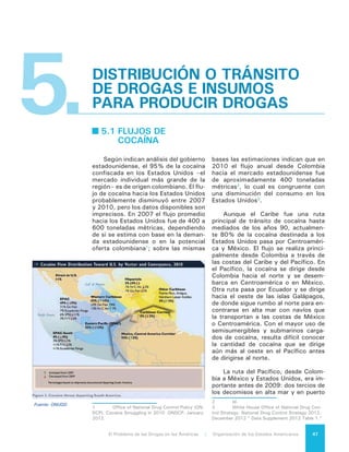 El Problema de las Drogas en las Américas | 5. Distribución o Tránsito de Drogas e Insumos para Producir Drogas48
llevados a cabo por las autoridades co-
lombianas tuvieron lugar en ese corre-
dor. Sin embargo a partir de 2009 hubo
una significativa reducción de los deco-
misos en el Pacífico, lo que sugiere que
la ruta desde la costa Atlántica de Co-
lombia atravesando el Caribe Occidental
hacia Centroamérica y México parece
haberse convertido en la favorita para
los narcotraficantes colombianos.
Durante 2010 y 2011, la cocaína
pasó por Venezuela hacia el Caribe y
el Oeste de África para luego ser trans-
portada a Europa o hacia Centroamé-
rica y luego a los Estados Unidos4
. La
mayor parte de la cocaína que sale de
Venezuela es transportada por vía ma-
rítima, aunque existe evidencia que la
preponderancia de contrabando aéreo
con origen en Venezuela está dirigida
a Centroamérica y el Caribe. Honduras
es un importante punto de ingreso5
.
Los flujos hacia otros mercados,
además de los Estados Unidos, han au-
mentado en la última década. La cocaí-
na peruana y boliviana pasa por varios
países de Sudamérica en donde queda
una parte para el consumo interno y
luego es transportada, a través del Ca-
ribe y el Oeste de África, hacia Europa,
Asia y el Oriente Medio.
La cocaína fluye a Europa a lo largo
de rutas múltiples. Las principales son
las siguientes:
•	 El océano Atlántico, atravesando el
Caribe e ingresando a Europa, de
preferencia a través de España y
Portugal.
•	 Desde Sudamérica a Cabo Verde
y las Islas Canarias y luego a Eu-
ropa, principalmente a través de
Portugal.
•	 La ruta africana, que va desde Ve-
nezuela y otros lugares de Sudamé-
4	 U.S. Departement of State. “Country
Reports- Venezuela.” INCSR 2012. March 2012.
< http://www.state.gov/j/inl/rls/nrcrpt/2012/
vol1/184102.htm#Venezuela>.
5	 U.S. Departement of State. “Country
Reports- Honduras.” INCSR 2012. March 2012.
< http://www.state.gov/j/inl/rls/nrcrpt/2012/
vol1/184100.htm#Honduras>.
rica, a países del África Occidental
y de allí a Portugal y España.
•	 Desde Brasil, Venezuela y Ecuador
a los puertos de España, los Países
Bajos y Portugal6
.
Las confiscaciones de cocaína en
Europa han disminuido entre 2006 y
2009, de acuerdo al Centro Europeo
de Monitoreo de Drogas y Adicción a
Drogas (EMCDDA)7
, pero la prevalen-
cia y el precio de mercado por gramo
(de pureza desconocida) se mantienen
estables, lo que sugiere que la reduc-
ción de las confiscaciones no indica
una reducción del flujo.
La INTERPOL señala que la ruta del
África Occidental se ha vuelto más im-
portante durante los últimos 10 años a
través de países como Guinea-Bissau,
Guinea, Senegal, Sierra Leone y Mali,
y luego hacia Europa. Sin embargo, la
ONUDD indica que, según datos recien-
tes sobre confiscaciones y arrestos, ha
habido una probable disminución del
uso de esta ruta.
En todas las rutas marítimas hacia
todos los mercados, el principal medio
de transporte son las lanchas rápidas,
los yates de placer, las embarcacio-
nes pesqueras, los buques de carga y
los navíos porta contenedores. Estos
últimos presentan un desafío particu-
lar para la detección del cargamento
y además tienen un enorme potencial
para cargar grandes volúmenes.
El tráfico por aire utiliza perso-
nas como transportadores (conocidos
como “mulas”) cuando viajan por com-
pañías de líneas aéreas. Los aviones
controlados por los narcotraficantes
usan una amplia variedad de méto-
dos; por ejemplo lanzando la cocaína
en aguas internacionales desde donde
puede ser recogida por embarcaciones,
aterrizando o lanzando la cocaína des-
de el aire en zonas remotas de Centro-
américa o el Caribe y, cuando se trata
6	 Centro Europeo de Monitoreo de Drogas y
Adicción a Drogas (EMCDDA) . 2012 Annual Report
on the state of the drugs problem in Europe. Noviem-
bre 2012. 60 -65.
7	 EMCDDA. “Table SZR-10” Statistical Bulle-
tin 2012. Noviembre 2012.
 
