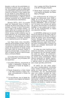 49El Problema de las Drogas en las Américas | Organización de los Estados Americanos
de distancias más grandes y cuentan
con aviones adecuados, transportando
la cocaína hasta África. El transporte
terrestre, por su parte, tiene lugar en
Centroamérica y México hacia los mer-
cados de Estados Unidos y Canadá, así
como desde la región andina para el
consumo en América Latina y su envío
a Europa y a otros lugares del mundo.
5.2 FLUJOS DE
MARIHUANA
El cannabis es producido en casi
todos los países del mundo y, por lo
tanto, la mayoría es cultivado para uso
interno o mercados cercanos. Debido a
que sus fuentes son múltiples (internas
e internacionales) no hay una única red
de distribución o fuente geográfica fija.
Los usuarios pueden cultivar su propio
cannabis, pueden pertenecer a un gru-
po que cultiva en forma cooperativa,
lo pueden adquirir de los productores
o distribuidores internos o de organi-
zaciones sofisticadas de narcotrafican-
tes internacionales que adquieren sus
productos en un país y lo venden en
otro. Los narcotraficantes internacio-
nales están diversificando sus líneas de
negocios para incluir todas las drogas,
y como la marihuana tiende a recorrer
las mismas rutas que otros productos
ilícitos, la interdicción de las drogas en
las zonas fronterizas o en las vías ma-
rítimas afecta todo el comercio ilícito.
Además de las rutas de tránsito a
través de la frontera de Estados Unidos
con México, la marihuana de Jamaica
ingresa a Estados Unidos a través de
las Bahamas8
. Dentro de la subregión
del Caribe, la mayoría de las exporta-
ciones provienen de Jamaica y San
Vicente y las Granadinas, aunque una
gran parte de la demanda interna se
satisface por medio de la producción
interna. Según expertos que asistieron
a una reunión realizada en preparación
para este Informe, algunas de las agen-
8	 Seelke, C. R., Wyler, L. S., Beittel, J. S., &
Sullivan, M. P. “Latin America and the Caribbean: Illi-
cit drug trafficking and U.S. counterdrug programs.”
Congressional Research Service. Washington, DC:
2011.
cias de orden público de otros países
han observado la importación de can-
nabis de alta potencia proveniente de
Estados Unidos; aunque las cantidades
son pequeñas, el cannabis de origen
estadounidense se vende a un precio
más alto y generalmente se considera
como un producto de alta calidad
5.3 FLUJOS DE
DROGAS
SINTÉTICAS
El tráfico de estimulantes tipo an-
fetamina (ETA) continúa siendo, en
gran medida, intrarregional, porque la
elaboración tiene lugar cerca de los
mercados de los consumidores. A nivel
internacional el principal flujo de me-
tanfetaminas va de México a Estados
Unidos por vías aéreas y terrestres.
Las organizaciones de narcotraficantes
mexicanos han expandido sus redes de
distribución y han consolidado a mu-
chos de los traficantes independientes
de metanfetaminas en varias regiones
de Estados Unidos.
Además de las rutas de tráfico de
México a Estados Unidos, dentro de la
región las metanfetaminas van de Co-
lombia a Venezuela y Ecuador, y de Ar-
gentina a Uruguay. En mayo de 2009,
autoridades del aeropuerto de la Ciudad
de México confiscaron un cargamento
de píldoras de anfetaminas y metanfe-
taminas procedentes de El Salvador.
En febrero de 2010, las autoridades de
Costa Rica confiscaron a su vez cinco
kilos de anfetaminas a dos ciudadanos
salvadoreños supuestamente en cami-
no a su país. También es posible iden-
tificar algunas rutas intrarregionales
que van de México, Brasil y la Guayana
Francesa a Europa, y de los Países Ba-
jos y Bélgica a Chile y Brasil.
5.4 IMPACTO AMBIENTAL
Las actividades relacionadas con
el tráfico y comercialización de drogas
también afectan el medio ambiente.
Un ejemplo del impacto ambiental del
comercio y tráfico ilegal de drogas se
puede observar en la gran Reserva de
 