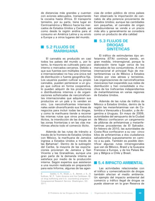El Problema de las Drogas en las Américas | 5. Distribución o Tránsito de Drogas e Insumos para Producir Drogas50
Biosfera Maya en Guatemala, donde
grupos conservacionistas luchan por
preservar un bosque único que se en-
cuentra bajo la amenaza de los carteles
mexicanos de droga y de las pandillas
salvadoreñas de drogas entre otros,
debido a que esta zona tiene una ubi-
cación ideal para que los aviones que
transportan drogas desde América del
Sur recarguen combustible y hagan
transferencia de narcóticos a camiones
que son conducidos fácilmente hasta
México. Los traficantes construyeron
docenas de pistas de aterrizaje, entre
ellas una apodada el “aeropuerto inter-
nacional”, que contaba con tres pistas
y más de una docena de aviones aban-
donados. El resultado fue una pérdida
de 40.000 hectáreas de bosque.
5.5 LA REACCIÓN
DEL ESTADO,
SUS DIFICULTADES
Y CONSECUENCIAS
Las respuestas del Estado a las
amenazas derivadas del tránsito de
drogas y precursores químicos han
sido muchas y de distinto tipo. Cada
Estado ha empleado sus propias estra-
tegias, por lo general complejas, que
han combinado distintos elementos en
función de sus evaluaciones de proble-
mas y necesidades.
En 2009 se decomisó un total de
6.022 toneladas métricas de marihua-
na a nivel mundial. Un 70 por ciento de
estos decomisos tuvo lugar en Nortea-
mérica y un 10 por ciento en Sudamé-
rica. Estados Unidos y México han rea-
lizado los decomisos de cannabis más
grandes del mundo. En México el can-
nabis fue confiscado principalmente en
la zona cercana al cultivo o cerca de la
frontera con Estados Unidos. En 2010,
el Departamento de Justicia de Esta-
dos Unidos confiscó 1.500 toneladas
métricas en la frontera con México, en
comparación con un total de 2.500 a
3.000 toneladas métricas de consu-
mo dentro del país9
. De acuerdo con
9	 Caulkins, Jonathan, Hawken, Angela,
Beau, Kilmer, and Mark A.R. Kleiman. “Marijuana Le-
la ONUDD, las confiscaciones colom-
bianas aumentaron de 209 toneladas
en 2009 a 255 en 2010. Brasil incautó
155 toneladas en 2010 y en Paraguay
las confiscaciones alcanzaron 84 tone-
ladas en 2009. En la República Boliva-
riana de Venezuela, las incautaciones
subieron de 33 toneladas en 2009 a 39
en 2010. Bolivia erradicó 1.069 tone-
ladas de plantas de cannabis en 2010,
más de ocho veces la cantidad erradi-
cada en 2006.10
Se debe tener en consideración,
empero, que las decisiones y acciones
de las instituciones para responder al
problema de las drogas no siempre re-
sultan en una reducción de la actividad
criminal sino sólo su modificación. Es
posible identificar dos tendencias prin-
cipales que tienden a producirse en
el mundo criminal como efecto de la
acción estatal: por un lado, procesos
de fragmentación y competencia entre
organizaciones del crimen organizado
y, de otra parte, procesos de “integra-
ción” de grupos de delincuencia orga-
nizada que buscan aglutinar diferentes
actividades para ponerlas bajo su do-
minio. De este modo la ofensiva con-
tra las grandes estructuras criminales
puede generar procesos de atomiza-
ción que debilitan las capacidades de
las agrupaciones criminales en el plano
nacional pero llevar a la dispersión de
las facciones delincuenciales y por lo
tanto del crimen.
La situación anterior puede gene-
rar, a su vez, competencia por el terri-
torio, haciendo más intensa la disputa
entre bandas delincuenciales en el nivel
local.
Existe una tendencia al desplaza-
miento de redes criminales de un ba-
rrio a otro dentro de las ciudades o de
una ciudad, estado o región a otros
dentro de un país o de un país a otro,
en búsqueda de lugares que ellas con-
sideran más seguros y con autoridades
estatales con menores capacidades. La
evidencia indica que en estas nuevas
áreas tiende a producirse un incremen-
galization: What Everyone Needs to Know,” Oxford
University Press. 2012. 41. Print.
10	 World Drug Report 2012, Op. cit.
 
