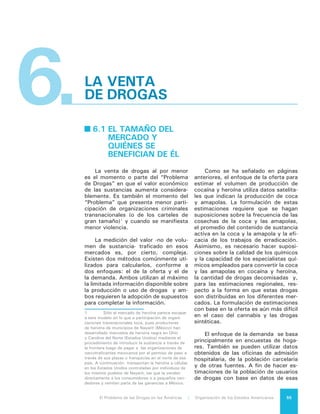 El Problema de las Drogas en las Américas | 6. La venta de Drogas56
encuestas, los investigadores deben
hacer suposiciones acerca de los ca-
sos que no se registran, cuyo número
probablemente es sustancial. También
deben tomar en cuenta que los gran-
des consumidores de drogas no están
bien representados en las encuestas de
hogares y tampoco en otros tipos de
fuentes de datos. Además, en general
las encuestas preguntan en qué días de
la semana se usan las drogas, no pre-
cisamente la cantidad de drogas con-
sumidas para su uso; por lo tanto, esto
último tiene que ser calculado como
también debe ser calculada la potencia
y la pureza de la droga. Las estimacio-
nes de la demanda global son aún más
complicadas porque la información pro-
cedente de diferentes países con fre-
cuencia se refiere a poblaciones demo-
gráficas diferentes y distintos años y
algunos países no cuentan con ningún
tipo de datos.
Se han realizado estimaciones de
los tamaños económicos de los mer-
cados al por menor de algunas de las
drogas de mayor circulación. Basa-
da en el enfoque de la demanda, la
ONUDD estima que el valor total de
ventas de drogas controladas a nivel
mundial fue de US$320.000 millones
en 2003, equivalente al 0,9% del PIB
mundial. Los mercados de venta mino-
rista de drogas en las Américas fueron
estimados en US$151.000 millones, o
sea, aproximadamente el 47% del total
mundial. Los mercados de venta mino-
rista en dólares ascendieron en Nortea-
mérica a aproximadamente el 44% del
total mundial y en Europa al 33% de
ese total. Los mercados minoristas de
Sudamérica, Centroamérica y el Caribe
sólo rondaron el 3% del total mundial.
¿Quiénes y en qué volumen se be-
nefician de estos valores provenientes
de la venta de drogas?
Como se ha visto, la economía ile-
gal de drogas comprende una extensa
red de actores que se despliega desde
las zonas de cultivo y producción hacia
los lugares de venta, con lo cual los
márgenes de ganancia para cada uno
de los participantes varía según su pa-
pel en la cadena.
Utilizando diversas fuentes, entre
las que destacan la Oficina de las Na-
ciones Unidas contra la Droga y el Deli-
to y el Análisis Nacional de la Amenaza
de Drogas del Departamento de Estado
de los Estados Unidos, es posible tra-
zar el siguiente camino de la droga con
su ganancia a cada paso:
•	 Para producir un kilo de pasta base
de hidrocloruro de cocaína se re-
quiere entre 450 y 600 kilos de
hoja de coca. Como un granjero
colombiano recibe en promedio 1,3
dólares por kilo de hoja de coca,
puede estimarse que el kilo de pas-
ta base en la selva colombiana tiene
un costo de entre 585 y 780 dóla-
res.
•	 En la misma selva colombiana el
kilo se vende en alrededor de 2.700
dólares; en los puertos del país el
precio se eleva ya a entre 5.500 y
7.000 dólares.
•	 En Centroamérica el mismo kilo
alcanza un valor que ronda los
10.000 dólares.
•	 En la frontera norte de México el
precio puede haber subido a 15 mil
dólares.
•	 En los Estados Unidos, pasada la
frontera, el kilo es vendido al ma-
yoreo y alcanza un precio de 27 mil
dólares o más.
•	 En algún momento de su trayec-
toria, el kilo de pasta base original
sufrió adulteraciones químicas que
normalmente permiten una duplica-
ción de su volumen físico y, por lo
tanto, el kilo original se transformó
en dos kilos.
•	 El gramo de cocaína refinada alcan-
zó en 2010 un precio de 165 dóla-
res en Estados Unidos.
•	 Por lo tanto, el kilo original, con un
costo promedio de 650 dólares (en-
tre 585 y 780), se transformó en
dos kilos con un valor total de venta
al detalle de 330.000 dólares, esto
es el valor del producto se incre-
mentó alrededor de 500 veces a lo
largo de su cadena de valor.
Todos los eslabones de la cade-
na tuvieron una importante ganancia.
Pero esta información disponible sugie-
re que la mayor ganancia se produjo al
 