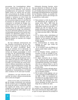 57El Problema de las Drogas en las Américas | Organización de los Estados Americanos
final. El mayor valor en esta economía
ilegal es agregado en los mercados de
venta final, con lo que presumiblemen-
te también una parte importante de las
ganancias se genera en esos mercados
donde, paradójicamente según vere-
mos en el Capítulo 8, la violencia es
visiblemente menor.
La distribución de las ganancias a
través de la cadena de la oferta ha sido
razonablemente estudiada, en particu-
lar en lo que respecta a la cocaína. Se-
gún la ONUDD, los mercados de cocaí-
na de los Estados Unidos y del mundo
ascienden en valor a un total cercano a
los US$34.000 millones y US$84.000
millones, respectivamente.2
En ambos
mercados sólo un poco más del 1%
del valor corresponde al ingreso de los
productores originales en los países an-
dinos, en tanto que los vendedores mi-
noristas de los países consumidores re-
ciben cerca del 65% de esos ingresos.
Alrededor del 9% de los ingresos se
adquieren cuando la cocaína es trans-
portada desde los países productores a
los países de tránsito (tales como Mé-
xico o países de África Occidental).
Las ganancias de las ventas al por
mayor son divididas entre los vendedo-
res internacionales, que introducen el
producto desde los países de tránsito
a los países consumidores (por ejem-
plo, de México a los Estados Unidos)
y los vendedores nacionales que divi-
den las compras de kilos de cocaína en
pequeñas unidades de una onza, que
se venden a los minoristas y se divi-
de aún más antes de ser vendida a los
consumidores finales. Las ganancias
de los vendedores internacionales son
un poco más elevadas en el mercado
de la cocaína a nivel mundial que en el
mercado de la cocaína en los Estados
Unidos, aunque en ambos casos reci-
ben entre el 20% y el 25% del total de
los ingresos.
No obstante las limitaciones de la
información de que se dispone, es posi-
ble afirmar que, en general y para todas
las sustancias, el margen de ganancias
del narcotráfico es muchísimo más alto
que los márgenes que se pueden obte-
2	 World Drug Report 2010, Op. cit.
ner con bienes lícitos. Por ejemplo, el
costo del grano de café es cinco veces
más alto a nivel del comercio minorista
que en la puerta de la hacienda del ca-
fetal, en tanto que el costo de la heroí-
na es 170 veces más.
6.2 A DÓNDE VA EL
DINERO:
CORRUPCIÓN,
LAVADO
DE ACTIVOS
Y GOBERNABILIDAD
DEMOCRÁTICA
Esos enormes volúmenes de ganan-
cias son a su vez enormes volúmenes
de dinero en billetes que generan otros
graves problemas en nuestro conti-
nente -aunque nuevamente de manera
principal en los países productores y de
tránsito- en una doble vertiente de co-
rrupción. La corrupción de las personas
-funcionarios públicos o privados-, que
se ven finalmente envueltos como faci-
litadores u operadores en algún punto
de ese proceso económico, y la de las
instituciones, principalmente aquellas
del ámbito financiero, que creciente-
mente se ven comprometidas en activi-
dades que buscan “lavar” esos dineros
estableciendo peligrosos enlaces entre
las esferas de lo legal y lo ilegal.
La evidencia indica que el problema
de las drogas ilegales, y fundamental-
mente el de su producción y tránsito,
ha sido acompañado por la corrupción
de funcionarios públicos en distintos
niveles. En un marco de prohibición, la
economía de las drogas ilegales requie-
re del soborno, la connivencia y la omi-
sión de servidores públicos para pro-
teger sus operaciones y garantizar la
impunidad de sus acciones. Si en algo
existe consenso en materia de econo-
mía ilegal de drogas es que ésta y el
crimen organizado no pueden existir
sin corrupción. Tanto la violencia como
la corrupción pueden ocurrir sólo en un
contexto de alta impunidad, donde no
hay certidumbre del cumplimiento de la
 