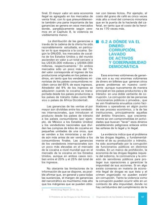 El Problema de las Drogas en las Américas | 6. La venta de Drogas58
ley y el Estado no tiene la capacidad
de identificar y procesar a los respon-
sables de infringir las normas. Como
señaló la Comisión Interamericana de
Derechos Humanos (CIDH) en su “In-
forme sobre Seguridad Ciudadana y
Derechos Humanos”: “En varios países
de la región, la corrupción y la impunidad
han permitido a organizaciones crimina-
les desarrollar y establecer verdaderas
estructuras de poder paralelas”. La CIDH
destaca que en la mayoría de los países
de la región no se destinan los recursos
necesarios para que el sistema de justi-
cia cuente con los recursos humanos y
la infraestructura necesaria para poder
investigar, juzgar y sancionar. Es preciso
admitir que la corrupción y la impunidad
hacen parte de las debilidades estructu-
rales de los Estados de América Latina
y el Caribe y que las organizaciones del
narcotráfico han aprovechado esta si-
tuación, profundizando sus dimensiones
y consecuencias. El tema es abordado
nuevamente, en lo que dice relación con
la debilidad de las instituciones estatales
frente al tema de la violencia, en el Capí-
tulo 8 de este Informe.
De acuerdo a Transparencia Inter-
nacional, que elabora una escala de
percepción de la corrupción que va de
1 a 10 (siendo 10 el país más transpa-
rente), tres cuartos de los países del
hemisferio analizados están por debajo
de 5 puntos. Cuando la corrupción ge-
nerada por el problema de las drogas
ilegales y los niveles de penetración
del crimen organizado en las institucio-
nes alcanzan gran intensidad, pueden
llegar a producir la cooptación y/o re-
configuración de las instituciones del
Estado. No hay otra economía ilegal en
la región con tal capacidad de erosionar
la institucionalidad. La corrupción pro-
ducida por el problema de las drogas
ilegales puede comprometer desde ofi-
ciales de bajo rango hasta autoridades
y funcionarios públicos con posicio-
nes de alta responsabilidad, incluidos
miembros de la Policía y el Ejército en
posiciones de mando.
En materia de corrupción, las fac-
ciones criminales han pasado de la
etapa predatoria, asentadas en el nivel
local, a la etapa simbiótica, con nexos
con sectores políticos y económicos a
nivel nacional, con graves implicacio-
nes para la gobernabilidad democrática.
Países con una institucionalidad demo-
crática débil y de poca transparencia,
se ven especialmente expuestos a esta
situación y las consecuencias suelen
ser devastadoras en términos de mag-
nitud de la corrupción pública, penetra-
ción de las instituciones estatales, trá-
fico de influencias y manipulación de la
justicia.
La misma situación tiene efectos
sobre un aspecto clave de la goberna-
bilidad democrática: la transparencia y
rendición de cuentas, pues cuanto más
se permean enclaves del Estado, del
gobierno y/o del sistema político con la
influencia del narcotráfico (vía corrup-
ción, tráfico de influencias y omisiones
en la fiscalización), más difícil resultan
dichas transparencia y rendición de
cuentas. Esto genera un círculo vicioso
de debilitamiento de la gobernabilidad
democrática, porque cuanto más se
debilita la institucionalidad y los proce-
dimientos públicos, más susceptible es
el Estado de verse afectado por la eco-
nomía ilegal de las drogas.
La segunda gran vertiente de co-
rrupción generada por la economía ile-
gal de drogas es aquella asociada a su
necesidad de ocultar el origen ilícito de
sus bienes y fondos a fin de integrarlos
al sistema económico legal, conocida
como “lavado de activos”. Si bien no
existe acuerdo respecto al volumen de
fondos que se integran al sistema, sí
hay un amplio consenso en que estos
fondos tienen un gran poder corruptor
y distorsionante pues arrastra a agentes
económicos “legales” hacia actividades
ilegales y genera áreas “grises” en las
que actores aparentemente legales par-
ticipan en acciones claramente ilegales.
Tradicionalmente el sector finan-
ciero, y los bancos en particular, han
sido utilizados para el lavado de ac-
tivos. El tipo y diversidad de los ser-
vicios que ofrece este sector permite
realizar maniobras que pueden cana-
lizar los fondos generados por activi-
dades criminales en forma rápida y se-
gura, manteniendo oculto el origen de
 