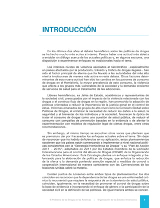 El Problema de las Drogas en las Américas | Introducción6
tran en la dimensión humana del problema al no caracterizar al consumidor de
drogas como objeto del sistema de justicia penal exclusivamente y al promover
alternativas al encarcelamiento de personas dependientes de drogas que hayan
cometido delitos.
En la medida que avanza el debate es posible advertir, empero, que no obs-
tante el interés internacional que suscita el problema y de todos los recursos que
se han destinado a su análisis, es poco lo que sabemos acerca de lo que funciona
bien y cómo utilizar buenas prácticas que no sólo son conocidas sino que están
disponibles para uso o réplica.
Contamos con muchos buenos ejemplos de ello. Se trata de iniciativas que
permiten enriquecer el diálogo y que pueden inspirar a cada país a entender cómo
se pueden enfrentar con éxito los diferentes desafíos de las drogas de acuerdo
a su propio contexto y sus características económicas, políticas y sociales. Se
puede citar, por ejemplo, la recuperación de la presencia del Estado en áreas ru-
rales y corredores de drogas en Colombia; los casos de la policía con orientación
comunitaria en Nicaragua y Brasil; el desarrollo alternativo como en el caso del
Modelo San Martín en el Perú; la despenalización de la tenencia para consumo
personal en muchos países (que no ha incrementado el consumo y ha reducido
la carga sobre los consumidores y el sistema judicial); las innovaciones en la ju-
risdicción penal y la prevención de sobredosis en Estados Unidos; el intercambio
de agujas y otros programas de reducción de daños para evitar el uso inseguro
y la transmisión del VIH en Canadá; el control social para contener el cultivo de
la coca en Bolivia; el desarrollo de Normas Internacionales para la Prevención
del Consumo de Drogas por parte de la Oficina de las Naciones Unidas contra
la Droga y el Delito; y la construcción de instituciones fuertes para promover la
salud en Chile y Costa Rica.
Adicionalmente, hemos logrado un mejor entendimiento de muchos factores
relacionados con la iniciación y consumo continuo de drogas, así como un mayor
conocimiento científico sobre los factores de riesgo que contribuyen a explicar
por qué una minoría de usuarios eventualmente desarrolla un consumo problemá-
tico. También entendemos mejor el contexto y las normas sociales en las que es
más probable que la dependencia se desarrolle y genere daños a las personas y
en la comunidad en general.
Sabemos, además, que los patrones de consumo se están modificando. Por
ejemplo, el consumo de la cocaína está incrementándose en el Cono Sur y dismi-
nuyendo en los Estados Unidos, en donde el consumo de cannabis está aumen-
tando y el uso indebido de las drogas farmacéuticas legales se ha convertido en
la preocupación principal. Sobre Estados Unidos se puede agregar que si bien el
consumo de cannabis permanece ilegal en la mayor parte de este país, se percibe
un cambio en la opinión pública, que se tradujo en el voto de 2012 para legalizar
esta sustancia en dos estados y que se expresa también en que la mayoría de los
ciudadanos apoya su legalización y regulación. No ocurre lo mismo con la opinión
pública de la mayoría de los otros países del hemisferio.
La creciente preocupación sobre el tema de los medios de comunicación en
muchos países, incluyendo los medios sociales, da cuenta de un mundo mucho
más consciente de la violencia y del sufrimiento relacionado con el problema de
las drogas. Existe un mayor conocimiento de los costos humanos y sociales no
solo del consumo sino también de la producción y del tránsito de sustancias con-
troladas. El mundo es consciente, además, de la enorme estructura económica
ilícita promovida por las ganancias del negocio ilegal de las drogas. Un negocio
y unas ganancias que distorsionan las economías, enriquecen y empoderan al
crimen organizado y generan corrupción en el sector público.
 